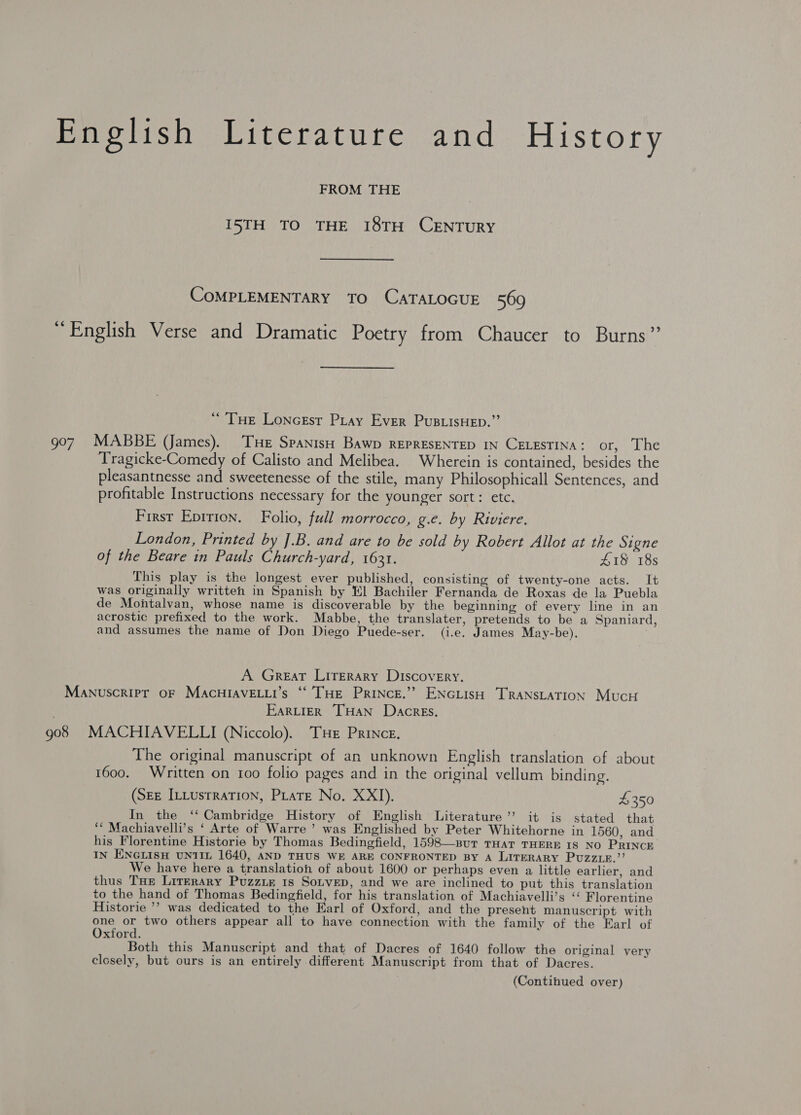 Pirolish Literature and History FROM THE I5TH TO THE 18TH CENTURY COMPLEMENTARY TO CATALOGUE 569 ‘English Verse and Dramatic Poetry from Chaucer to Burns’”’ “Tue Loncest Pray Ever PusuisHep.”’ 907 MABBE (James). THe Spanish Bawp REPRESENTED IN CELESTINA: or, The Tragicke-Comedy of Calisto and Melibea. Wherein is contained, besides the pleasantnesse and sweetenesse of the stile, many Philosophicall Sentences, and profitable Instructions necessary for the younger sort: etc. First Eprrion. Folio, full morrocco, g.e. by Riviere. London, Printed by ].B. and are to be sold by Robert Allot at the Signe of the Beare in Pauls Church-yard, 1631. £18 18s This play is the longest ever published, consisting of twenty-one acts. It was originally written in Spanish by El Bachiler Fernanda de Roxas de la Puebla de Montalvan, whose name is discoverable by the beginning of every line in an acrostic prefixed to the work. Mabbe, the translater, pretends to be a Spaniard, and assumes the name of Don Diego Puede-ser. (i.e. James May-be). A Great LITeraAry Discovery, Manuscript oF MaAcHIAVELLI’s “‘’THE PRINCE.’ ENGLISH TRANSLATION MucH EartierR THAN Dacres. 908 MACHIAVELLI (Niccolo). THe Prince. The original manuscript of an unknown English translation of about 1600. Written on 100 folio pages and in the original vellum binding. (SEE ILLustration, PLatE No. XXI). 4350 In the ‘‘ Cambridge History of English Literature” it is stated that ‘* Machiavelli’s ‘ Arte of Warre’ was Englished by Peter Whitehorne in 1560, and his Florentine Historie by Thomas Bedingfield, 1598—sutT THAT THERE IS NO PRINCE IN ENGLISH UNTIL 1640, AND THUS WE ARE CONFRONTED BY A LITERARY PUZZLR.”’ We have here a translation of about 1600 or perhaps even a little earlier, and thus THe Literary Puzziz 1s Sotvep, and we are inclined to put this translation to the hand of Thomas Bedingfield, for his translation of Machiavelli’s ‘“‘ Florentine Historie ’’ was dedicated to the Earl of Oxford, and the present manuscript with one or two others appear all to have connection with the family of the Earl of Oxtord. Both this Manuscript and that of Dacres of 1640 follow the original very closely, but ours is an entirely different Manuscript from that of Dacres. (Continued over)