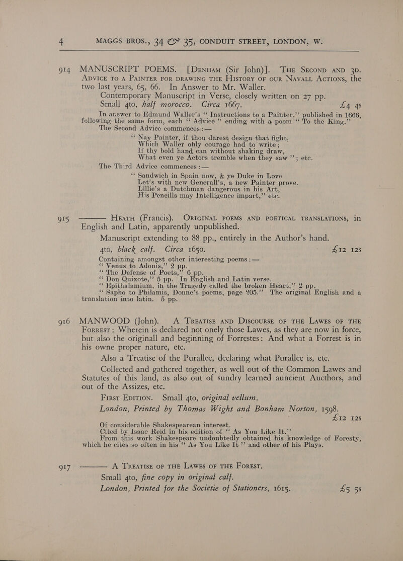  914 MANUSCRIPT POEMS. [Denuam (Sir John)].. THe Seconp aNnp 3p. ADVICE TO A PAINTER FOR DRAWING THE History oF our Nava. Actions, the two last years, 65, 66. In Answer to Mr. Waller. Contemporary Manuscript in Verse, closely written on 27 pp. Small 4to, half morocco. Circa 1667. £4 4s In answer to Edmund Waller’s ‘‘ Instructions to a Paihter,’’ published in 1666, following the same form, each ‘‘ Advice ’’ ending with a poem ‘‘ To the King.” The Second Advice commences : — ‘‘ Nay Painter, if thou darest design that fight, Which Waller ohly courage had to write ; If thy bold hand can without shaking draw, What even ye Actors tremble when they saw ’’; etc. The Third Advice commences :— ‘“ Sandwich in Spain now, &amp; ye Duke in Love Let’s with new Generall’s, a new Painter prove. Lillie’s a Dutchman dangerous in his Art, His Pencills may Intelligence impart,’’ etc. gt5 ———— Hearu (Francis). ORIGINAL POEMS AND POETICAL TRANSLATIONS, in English and Latin, apparently unpublished. Manuscript extending to 88 pp., entirely in the Author’s hand. 4to, black calf. Circa 1650. kid, FaylleW 1k Containing amongst other interesting poems :— “‘ Venus to Adonis,’’ 2 pp. “‘ The Defense of Poets,’’ 6 pp. *““ Don Quixote,’’ 5 pp. In English and Latin verse. ‘¢ Hpithalamium, ih the Tragedy called the broken Heart,’’ 2 pp. ‘‘ Sapho to Philamis, Donne’s poems, page 205.’’ The original English and a translation into latin. 5 pp. 916 MANWOOD (ohn). A Treatise aNp DiscoursE oF THE LAWEs OF THE Forrest: Wherein is declared not onely those Lawes, as they are now in force, but also the originall and beginning of Forrestes: And what a Forrest is in his owne proper nature, etc. Also a Treatise of the Purallee, declaring what Purallee is, etc. Collected and gathered together, as well out of the Common Lawes and Statutes of this land, as also out of sundry learned auncient Aucthors, and out of the Assizes, etc. First Epition. Small 4to, original vellum. London, Printed by Thomas Wight and Bonham Norton, 1598. 412 I2S Of considerable Shakespearean interest. Cited by Isaac Reid in his edition of ‘‘ As You Like It.’’ From this work Shakespeare undoubtedly obtained his knowledge of Foresty, which he cites so often in his ‘‘ As You Like It ”’ and other of his Plays. gi7 -———— A TREATISE OF THE Lawes OF THE Forest. Small gto, fine copy in original calf. London, Printed for the Soctetie of Stationers, 1615. £5 5s