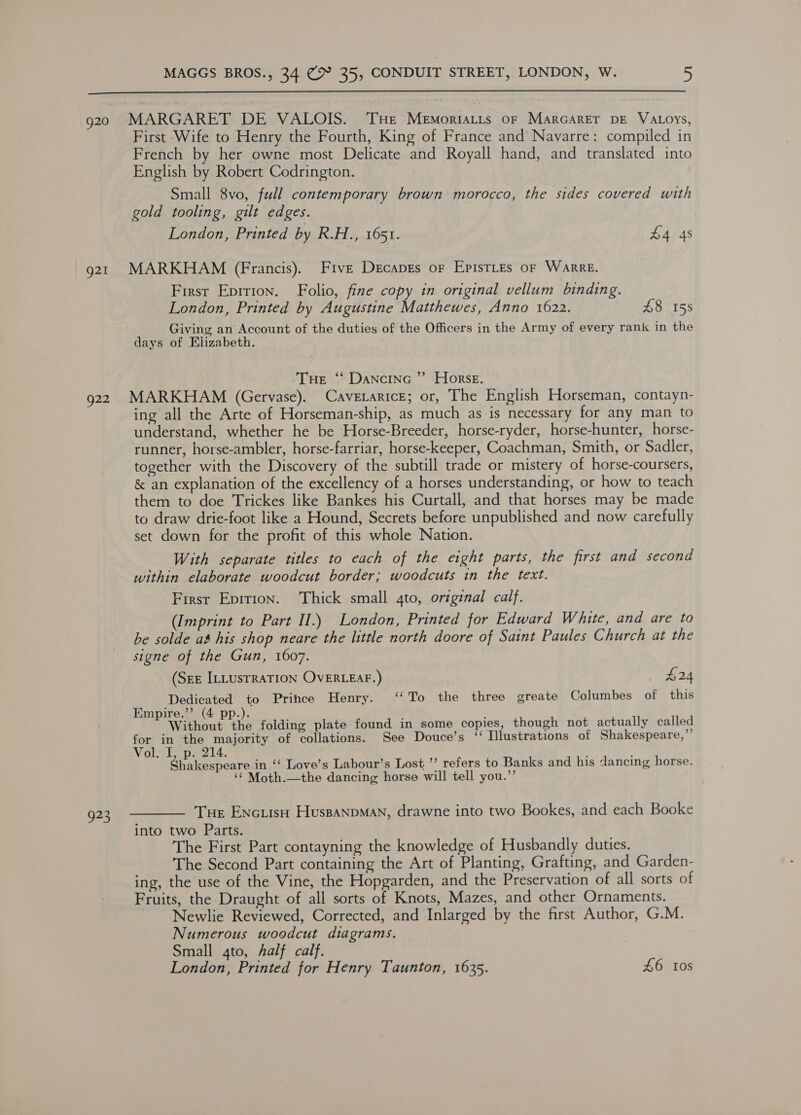  g20 MARGARET DE VALOIS. ‘THE Memortatts oF Marcaret DE VALoys, First Wife to Henry the Fourth, King of France and Navarre: compiled in French by her owne most Delicate and Royall hand, and translated into English by Robert Codrington. Small 8vo, full contemporary brown morocco, the sides covered with gold tooling, gilt edges. London, Printed by R.H., 1651. £443 g21 MARKHAM (Francis). Five Decapes or EpistLes oF Warre. First Eprrion. Folio, fine copy in original vellum binding. London, Printed by Augustine Matthewes, Anno 1622. £8 158 Giving an Account of the duties of the Officers in the Army of every rank in the days of Elizabeth. | Tue “ Dancinc ”’ Horse. 922 MARKHAM (Gervase). CavetaricE; or, The English Horseman, contayn- ing all the Arte of Horseman-ship, as much as is necessary for any man to understand, whether he be Horse-Breeder, horse-ryder, horse-hunter, horse- runner, horse-ambler, horse-farriar, horse-keeper, Coachman, Smith, or Sadler, together with the Discovery of the subtill trade or mistery of horse-coursers, &amp; an explanation of the excellency of a horses understanding, or how to teach them to doe Trickes like Bankes his Curtall, and that horses may be made to draw drie-foot like a Hound, Secrets before unpublished and now carefully set down for the profit of this whole Nation. With separate titles to each of the eight parts, the first and second within elaborate woodcut border; woodcuts in the text. First Epition. Thick small qto, original calf. (Imprint to Part II.) London, Printed for Edward White, and are to be solde a&amp; his shop neare the little north doore of Saint Paules Church at the signe of the Gun, 1607. (Sze ILLUSTRATION OVERLEAF.) £24 Dedicated to Prince Henry. ‘‘To the three greate Columbes of this Empire.”’ (4 pp.). : ; Without the folding plate found in some copies, though not actually called for in the majority of collations. See Douce’s ‘ Illustrations of Shakespeare,”’ Vol. I, p. 214. Shakespeare in ‘‘ Love’s Labour’s Lost ’’ refers to Banks and his dancing horse. ‘¢ Moth.—the dancing horse will tell you.”’ 923. ———— Tue ENcuisH HuspanpMan, drawne into two Bookes, and each Booke into two Parts. The First Part contayning the knowledge of Husbandly duties. The Second Part containing the Art of Planting, Grafting, and Garden- ing, the use of the Vine, the Hopgarden, and the Preservation of all sorts of Fruits, the Draught of all sorts of Knots, Mazes, and other Ornaments. ~ Newlie Reviewed, Corrected, and Inlarged by the first Author, G.M. Numerous woodcut diagrams. Small 4to, half calf. London, Printed for Henry Taunton, 1635. £6 10s