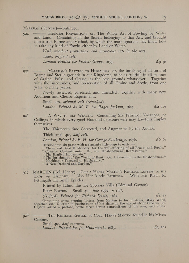 MarxkHam (Gervase)—continued. ! | 924. ————— Huncers Prevention: or, The Whole Art of Fowling by Water and Land. . Containing all the Secrets belonging to that Art, and brought into a true Forme and Method, by which the most Ignorant may know how to take any kind of Fowle, either by Land or Water. With woodcut frontispiece and numerous cuts in the text. 12mo, original calf. London Printed for Francis Grove, 1655. 49 9s 925 ——— MarxkHam’s Farwett to Huspanpry, or, the inriching of all sorts of Barren and Sterile grounds in our Kingdome, to be as fruitfull in all manner of Graine, Pulse, and Grasse, as the best grounds whatsoever. Together with the annoyances, and preservation of all Graine and Seede, from one yeare to many yeares. Newly reviewed, corrected, and amended: together with many new Additions and Cheape Experiments. Small 4to, original calf (rebacked). London, Printed by M. F. for Roger Jackson, 1625. 42 10s 926 —— A Way to cer WEALTH. Containing Six Principal Vocations, or Callings, in which every good Husband or House-wife may Lawfully Imploy themselves. The Thirteenth time Corrected, and Augmented by the Author. Thick small 4to, half calf. | London, Printed by E. H. for George Sawbridge, 1676. £6 6s Divided ihto six parts with a separate title-page to each : — “ Cheap and Good Husbandry, for the well-ordering of all Beasts and Fowls.”’ ‘‘Country Contentments. Or, the Husbandmans Recreatiohs.’’ ‘¢ The English House-wife.”’ ‘ The Inrichment of the Weald of Kent. Or, A Direction to the Husbandman.”’ ‘¢ Markham’s Farewell to Husbandry.’’ ‘¢ A New Orchard and Garden.’’. 927 MARTEN (Col. Henry). Cott: Henry Marren’s Faminiar Letters To His Lapy or Dericut. Also Her kinde Returnes. With His Rivall R. Pettingalls Heroicall Epistles. Printed by Edmundus De Speciosa Villa (Edmund Gayton). First Epirion. Small 4to, fine copy in calf. (Oxford), Printed for Richard Davis, 1662. £4 4s Containing some genuine letters from Marten to his mistress, Mary Ward, together with a letter in justification of his share in the execution of Charles Ist. Gayton added a preface, some mock heroic compositions of his own, and notes. 928 9 ——— Tue Famiuiar Episties or Cott. Henry Martin, found in his Misses _ Cabinet. | Small 4to, half morocco. London, Printed for Jo. Hindmarsh, 1685. £3 108