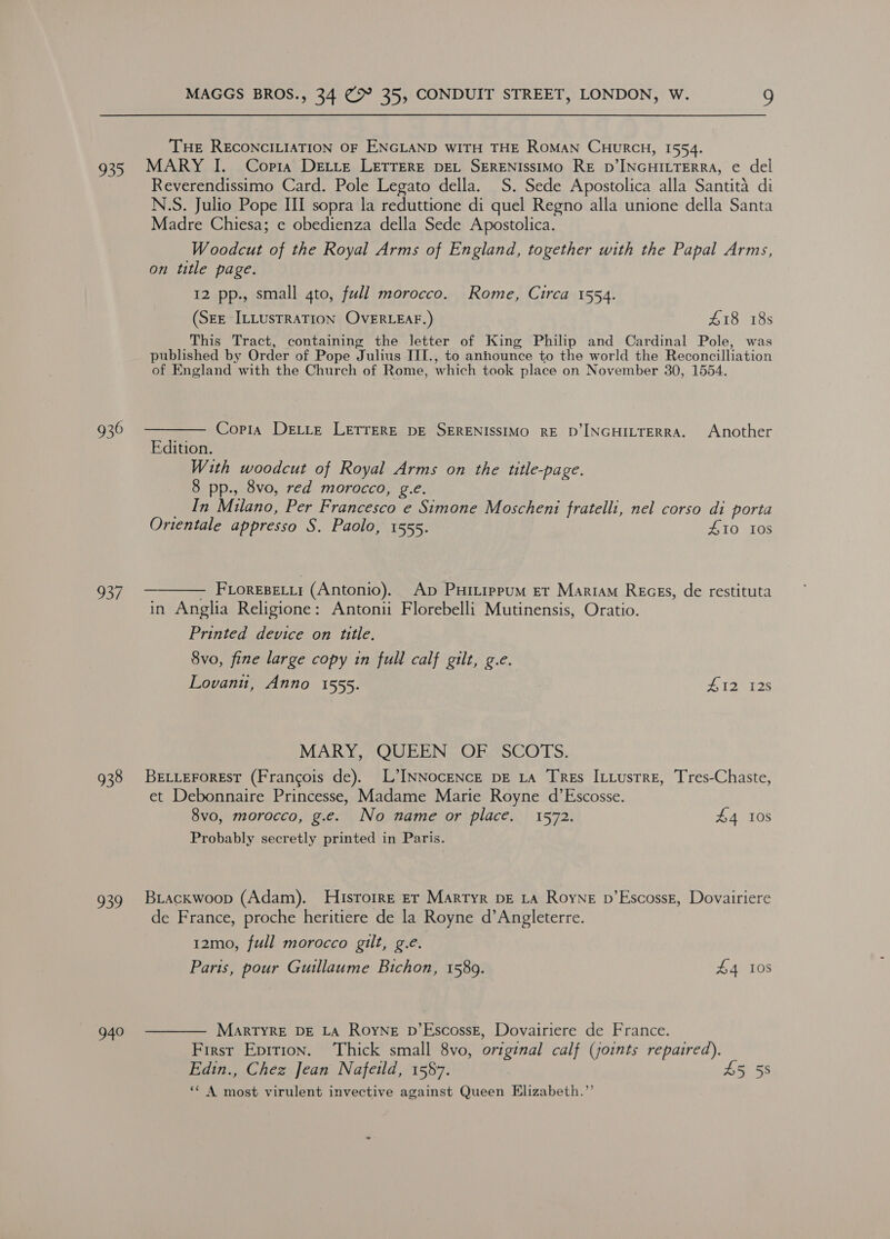 THE RECONCILIATION OF ENGLAND WITH THE RoMAN CHURCH, 1554. 935 MARY I. Copia Dextre LETTERE DEL SERENIssIMO RE D’INGHILTERRA, e del Reverendissimo Card. Pole Legato della. S. Sede Apostolica alla Santita di N.S. Julio Pope III sopra la reduttione di quel Regno alla unione della Santa Madre Chiesa; e obedienza della Sede Apostolica. Woodcut of the Royal Arms of England, together with the Papal Arms, on title page. 12 pp., small 4to, full morocco. Rome, Circa 1554. (SEE ILLUSTRATION OVERLEAF.) £18 18s This Tract, containing the letter of King Philip and Cardinal Pole, was published by Order of Pope Julius IITI., to anhounce to the world the Reconcilliation of England with the Church of Rome, which took place on November 30, 1554. 936 ——— Copia Dette LETTERE DE SERENISSIMO RE D’INGHILTERRA. Another Edition. With woodcut of Royal Arms on the title-page. 8 pp., 8vo, red morocco, g.e. In Milano, Per Francesco e Simone Moscheni WS nel corso di porta Orientale appresso S. Paolo, 1555. 410 108 937 ———— FLoreseu (Antonio). Ap Puitippum ET Mariam Recess, de restituta in Anglia Religione: Antonii Florebelli Mutinensis, Oratio. Printed device on title. 8vo, fine large copy in full calf gilt, g.e. Lovani, Anno 1555. Pisa is MARY, QUEEN OF SCOTS. 938 Be tieroresr (Francois de). L’INNocENcE DE La TRes ILLustre, Tres-Chaste, et Debonnaire Princesse, Madame Marie Royne d’Escosse. 8vo, morocco, g.e. No name or place. 1572. £4 10s Probably secretly printed in Paris. 939 Briackwoop (Adam). Hisrorre er Martyr DE LA Royne p’EscossE, Dovairiere de France, proche heritiere de la Royne d’Angleterre. 12mo, full morocco gilt, g.e. Paris, pour Guillaume Bichon, 1589. £4 108 g40 ——— Marryre DE LA Royne pb’EscossE, Dovairiere de France. First Epition. ‘Thick small 8vo, original calf (joints repaired). Edin., Chez Jean Nafeid, 1587. 45 58 ** A most virulent invective against Queen Elizabeth.”’