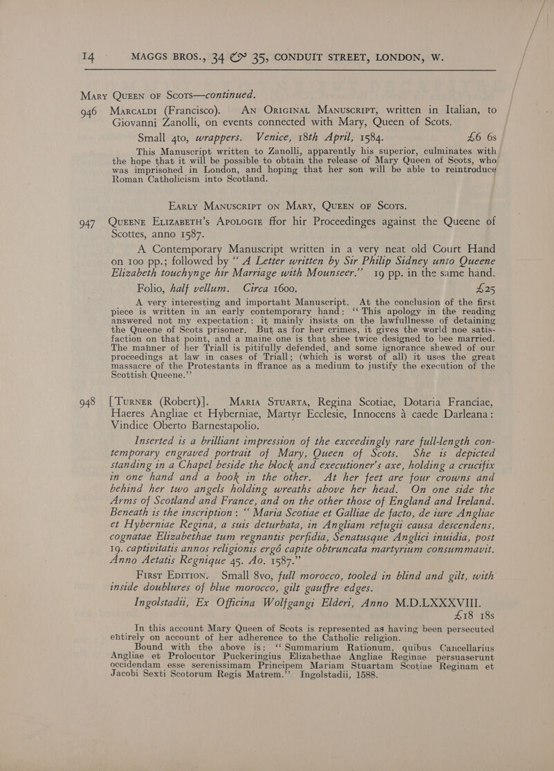  947 948 Giovanni Zanolli, on events connected with Mary, Queen of Scots. Small 4to, wrappers. Venice, 18th April, 1584. : £6 6s This Manuscript written to Zanolli, apparently his superior, culminates with the hope that it will be possible to obtain the release of Mary Queen of Scots, who was imprisohed in London, and hoping that her son will be able to reintroduce Roman Catholicism into Scotland. Earty Manuscript oN Mary, QUEEN oF Scots. QurENE EvizasetH’s Apotocie ffor hir Proceedinges against the Queene of Scottes, anno 1587. A Contemporary Manuscript written in a very neat old Court Hand on 100 pp.; followed by “ A Letter written by Sir Philip Sidney unto Queene Elizabeth touchynge hir Marriage with Mounseer.”’ 19 pp. in the same hand. Folio, half vellum. Circa 1600. £25 A very interesting and important Manuscript. At the conclusion of the first piece is written in an early contemporary hand: ‘‘ This apology in the reading answered not my expectation: it mainly insists on the lawfullnesse of detaining the Queene of Scots prisoner. But as for her crimes, it gives the world noe satis- faction on that point, and a maine one is that shee twice designed to bee married. The manner of her Triall is pitifully defended, and some ignorance shewed of our proceedings at law in cases of Triall; (which is worst of all) it uses the great massacre of the Protestants in ffrance as a medium to justify the execution of the Scottish Queene.”’ [Turner (Robert)]. Maria Sruarta, Regina Scotiae, Dotaria Franciae, Haeres Angliae et Hyberniae, Martyr Ecclesie, Innocens 4 caede Darleana: Vindice Oberto Barnestapolio. Inserted is a brilliant impression of the exceedingly rare full-length con- temporary engraved portrait of Mary, Queen of Scots. She 1s depicted standing in a Chapel beside the block and executioner’s axe, holding a cructfix in one hand and a book in the other. At her feet are four crowns and behind her two angels holding wreaths above her head. On one side the Arms of Scotland and France, and on the other those of England and Ireland. Beneath 1s the inscription: “ Maria Scotiae et Galliae de facto, de iure Angliae et Hyberniae Regina, a suis deturbata, in Angliam refugii causa descendens, cognatae Elizabethae tum regnants perfidia, Senatusque Anglici inuidia, post 19, captivitatis annos religionis ergé capite obtruncata martyrium consummavit. Anno Aetatis Regnique 45. Ao. 1587.” First Epirion.. Small 8vo, full morocco, tooled in blind and gilt, with inside doublures of blue morocco, gilt gauffre edges. Ingolstadu, Ex Officina Wolfgang: Elderi, Anno M.D.LXXXVIII. £18 18s _ In this account Mary Queen of Scots is represented as having been persecuted ehtirely on account of her adherence to the Catholic religion. Bound with the above is: ‘‘Summarium Rationum, quibus Cancellarius Angliae et Prolocutor Puckeringius Elizabethae Angliae Reginae persuaserunt occidendam esse serenissimam Principem Mariam Stuartam Scotiae Reginam et Jacobi Sexti Scotorum Regis Matrem.’’ Ingolstadii, 1588.