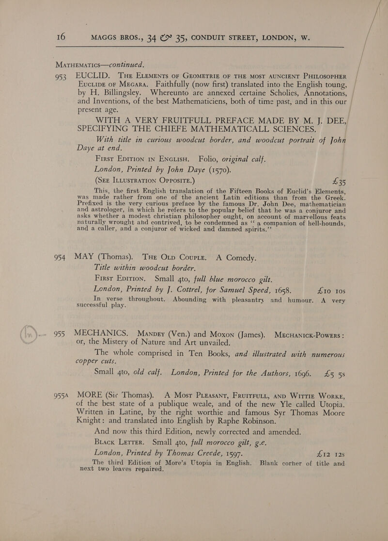 | MaTHEMATICS—continued. 953. EUCLID. Tue ELEMENTs oF GEOMETRIE OF THE MOST AUNCIENT PHILOSOPHER Euciive oF Mecara. Faithfully (now first) translated into the English toung, by H. Billingsley. Whereunto are annexed certaine Scholies, Annotations, and Inventions, of the best Mathematiciens, both of time past, and in this our present age. WITH A VERY FRUITFULL PREFACE MADE BY M. J. DEE, SPECIFYING THE CHIEFE MATHEMATICALL SCIENCES. With title in curious woodcut border, and woodcut portrait of John Daye at end. : First Epirion in Encuisu. Folio, original calf. London, Printed by John Daye (1570). (SEE ILLUSTRATION OPPosITE.) 435 This, the first English translation of the Fifteen Books of Euclid’s Elements, was made rather from one of the ancient Latin editions than from the Greek. Prefixed is the very curious preface by the famous Dr. John Dee, mathematician and astrologer, in which he refers to the popular belief that he was a conjuror and asks whether a modest christian philosopher ought, on account of marvellous feats naturally wrought and contrived, to be condemned as ‘‘ a companion of hell-hounds, and a caller, and a conjuror of wicked and damned spirits.”’ 954 MAY (Thomas). THe Orp Couptzt. A Comedy. Title within woodcut border. First Epirion. Small 4to, full blue morocco gilt. London, Printed by J. Cottrel, for Samuel Speed, 1658. £10 Ios In verse throughout. Abounding with pleasantry and humour. A_ very successful play. 955 MECHANICS. Manpey (Ven.) and Moxon (James). MEcHANicK-Powers : or, the Mistery of Nature and Art unvailed. The whole comprised in Ten Books, and illustrated with numerous copper cuts. Small 4to, old calf. London, Printed for the Authors, 1OQ0maaet 5-58 9554 MORE (Sic Thomas). A Mosr PLeasant, FRuItFULL, aND WitTIE WorkE, of the best state of a publique weale, and of the new Yle called Utopia. Written in Latine, by the right worthie and famous Syr Thomas Moore Knight: and translated into English by Raphe Robinson. And now this third Edition, newly corrected and amended. Brack Letrer. Small gto, full morocco gilt, g.e. London, Printed by Thomas Creede, 1597. Avs 2s The third Edition of More’s Utopia in English. Blank corner of title and next two leaves repaired.