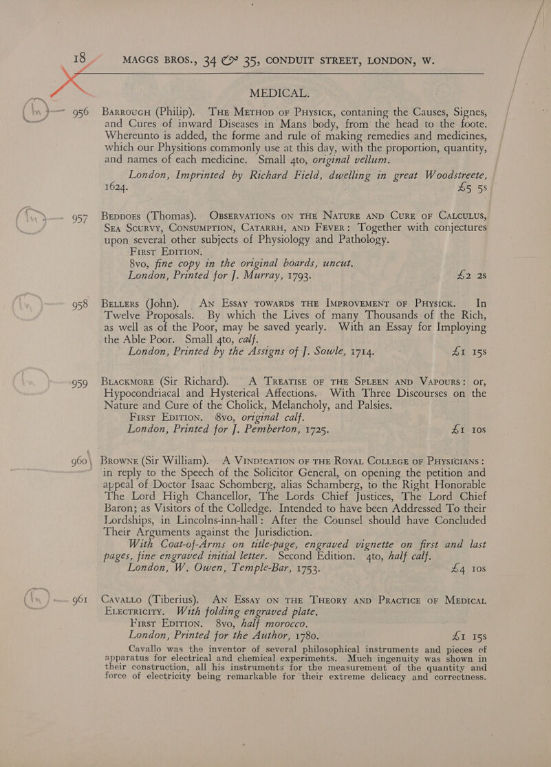 G ro #7  956 958 959 960\ 961 MEDICAL. BarroucH (Philip). Tue Mernop or Puysick, contaning the Causes, Signes, and Cures of inward Diseases in Mans body, from the head to the foote. Whereunto is added, the forme and rule of making remedies and medicines, which our Physitions commonly use at this day, with the proportion, quantity, and names of each medicine. Small gto, original vellum. London, Imprinted by Richard Field, dwelling in great Woodstreete, 1624. 45 58 Beppors (Thomas). OBSERVATIONS ON THE NATURE AND CuRE OF CALCULUS, Sea Scurvy, CONSUMPTION, CATARRH, AND Fever: Together with conjectures upon several other subjects of Physiology and Pathology. First Epirion. 3 8vo, fine copy in the original boards, uncut. London, Printed for J]. Murray, 1793. cies Betters (John). An Essay TowarDs THE IMPROVEMENT OF Puysicx. In Twelve Proposals: By which the Lives of many Thousands of the Rich, as well as of the Poor, may be saved yearly. With an Essay for Imploying the Able Poor. Small gto, calf. London, Printed by the Assigns of J. Sowle, 1714. £1 158 Biackmore (Sir Richard). © A TREATISE OF THE SPLEEN AND VApouRS: or, Hypocondriacal and Hysterical Affections. With Three Discourses on the Nature and Cure of the Cholick, Melancholy, and Palsies. First Epirion. 8vo, original calf. London, Printed for ]. Pemberton, 1725. #1 Ios in reply to the Speech of the Solicitor General, on opening the petition and appeal of Doctor Isaac Schomberg,. alias Schamberg, to the Right Honorable The Lord High Chancellor, The Lords Chief Justices, The Lord Chief Baron; as Visitors of the Colledge. Intended to have been Addressed To their Lordships, in Lincolns-inn-hall: After the Counsel should have Concluded Their Arguments against the Jurisdiction. With Coat-of-Arms on title-page, engraved vignette on first and last pages, fine engraved initial letter. Second Edition. 4to, half calf. London, W. Owen, Temple-Bar, 1753. | £4 108 Cavatto (Tiberius). AN Essay on THE THEORY AND Practice oF MEDICAL Execrricity. Wuth folding engraved plate. First Epirion. 8vo, half morocco. London, Printed for the Author, 1780. SI 158 Cavallo was the inventor of several philosophical instruments and pieces cf apparatus for electrical and chemical experiments. Much ingenuity was shown in their construction, all his instruments for the measurement of the quantity and force of electricity being remarkable for their extreme delicacy and correctness.