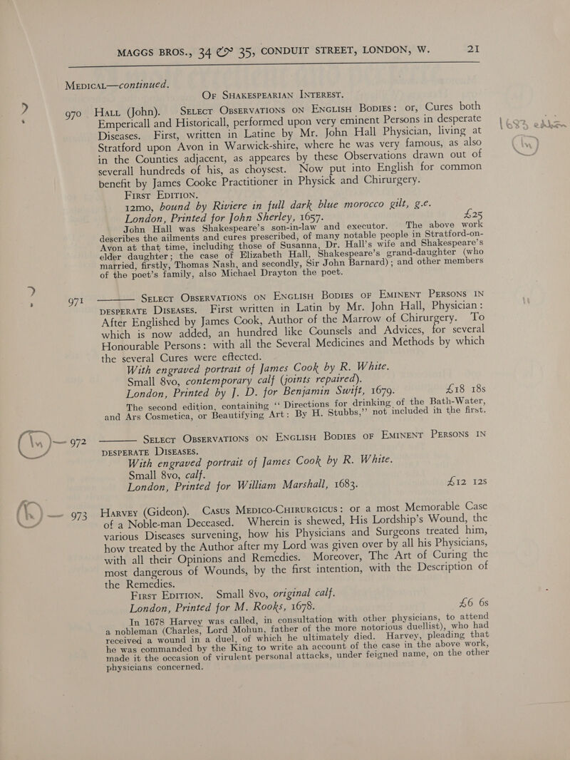 i a a a et MepicaL—continued. Or SHAKESPEARIAN INTEREST. ) g7o Hatt (John). _SELEcT OBSERVATIONS ON Encuisu Bopies: or, Cures both Empericall and Historicall, performed upon very eminent Persons in desperate Diseases. First, written in Latine by Mr. John Hall Physician, living at Stratford upon Avon in Warwick-shire, where he was very famous, as also in the Counties adjacent, as appeares by these Observations drawn out of severall hundreds of his, as choysest. Now put into English for common benefit by James Cooke Practitioner in Physick and Chirurgery. First EpirIon. 12mo, bound by Riviere in full dark blue morocco Rite g.€. London, Printed for John Sherley, 1657. $25 John Hall was Shakespeare’s son-in-law and executor. The above work describes the ailments and cures prescribed, of many notable people in Stratford-on- Avon at that time, including those of Susanna, Dr. Hall’s wife and Shakespeare’s elder daughter; the case of Elizabeth Hall, Shakespeare’s grand-daughter (who married, firstly, Thomas Nash, and secondly, Sir John Barnard) ; and other members of the poet’s family, also Michael Drayton the poet. . 7 g7I ———— SELECT OBSERVATIONS ON ENcLisH Bopigrs oF EMINENT PERSONS IN DESPERATE DISEASES. First written in Latin by Mr. John Hall, Physician : After Englished by James Cook, Author of the Marrow of Chirurgery. To which is now added, an hundred like Counsels and Advices, for several Honourable Persons: with all the Several Medicines and Methods by which the several Cures were effected. With engraved portrait of James Cook by R. W hite. Small 8vo, contemporary calf (joints repaired). London, Printed by J. D. for Benjamin Swift, 1679. £18 18s The second edition, containing ‘‘ Directions for drinking of the Bath-Water, and Ars Cosmetica, or Beautifying Art: By H. Stubbs,’ not included in the first. (\s | ee 972 ———— SELECT OBSERVATIONS ON ENcLIsH Bopigs oF EMINENT PERSONS IN Se DESPERATE DISEASES. With engraved portrait of James Cook by R. White. Small 8vo, calf. London, Printed for William Marshall, 1683. #12 128 f h Pm 973 HARVEY (Gideon). Casus Mepico-Cuirurcicus: or a most Memorable Case of a Nobleman Deceased. Wherein is shewed, His Lordship’s Wound, the various Diseases survening, how his Physicians and Surgeons treated him, how treated by the Author after my Lord was given over by all his Physicians, with all their Opinions and Remedies. Moreover, The Art of Curing the most dangerous of Wounds, by the first intention, with the Description of the Remedies. First Epition. Small 8vo, original calf. London, Printed for M. Rooks, 1678. 46 6s In 1678 Harvey was called, in consultation with other physicians, to attend a nobleman (Charles, Lord Mohun, father of the more notorious duellist), who had received a wound in a duel, of which he ultimately died. Harvey, pleading that he was commanded by the King to write ah account of the case in the above work, made it the occasion of virulent personal attacks, under feigned name, on the other physicians concerned.