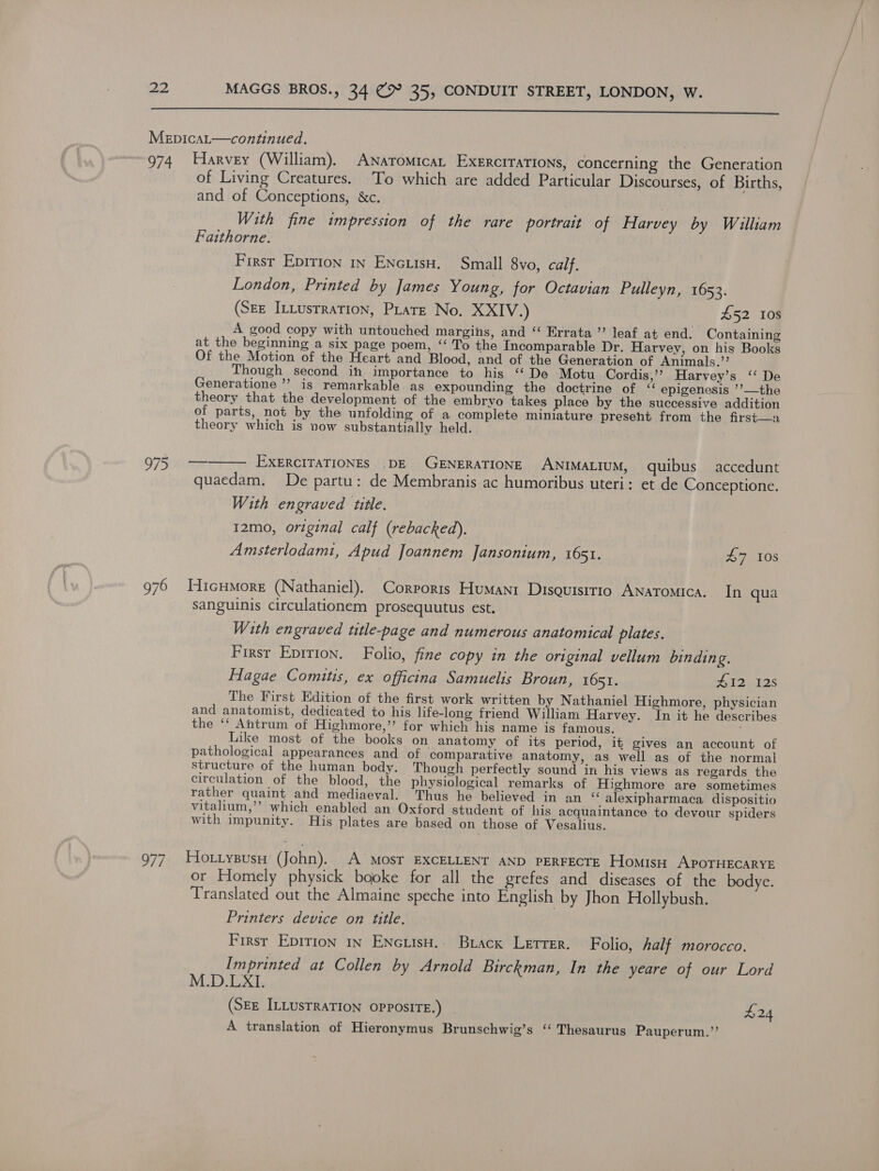  Mepicat—continued. 974 Harvey (William). Anaromicat Exercrrations, concerning the Generation of Living Creatures. To which are added Particular Discourses, of Births, and of Conceptions, &amp;c. i With fine impression of the rare portrait of Harvey by Wailliam Faithorne. First Epition in ENcuIsH. Small 8vo, calf. London, Printed by James Young, for Octavian Pulleyn, 1653. (SEE InLusrration, PLare No. XXIV.) £52 10s A good copy with untouched margins, and “‘ Errata ’’ leaf at end. Containing at the beginning a six page poem, “‘ To the Incomparable Dr. Harvey, on his Books Of the Motion of the Heart and Blood, and of the Generation of Animals.”’ Though second ih importance to his “De Motu Cordis,’’ Harvey’s ‘‘ De Generatione ’? is remarkable as expounding the doctrine of ‘‘ epigenesis ’’—the theory that the development of the embryo takes place by the successive addition of parts, not by the unfolding of a complete miniature present from the first—a theory which is now substantially held. O7 Siar EXERCITATIONES .DE GENERATIONE ANIMALIUM, quibus accedunt quaedam. De partu: de Membranis ac humoribus uteri: et de Conceptione. With engraved title. 12mo, original calf (rebacked). Amsterlodamt, Apud Joannem Jansonium, 1651. £7 108  976 WHicHMore (Nathaniel). Corporis Humanr Disoursirio Anatomica. In qua sanguinis circulationem prosequutus est. With engraved title-page and numerous anatomical plates. First Epition. Folio, fine copy in the original vellum binding. Hagae Comitis, ex officina Samuelis Broun, 1651. A12,-12s The First Edition of the first work written by Nathaniel Highmore, physician and anatomist, dedicated to his life-long friend William Harvey. In it he describes the ‘“‘ Antrum of Highmore,”’ for which his name is famous. Like most of the books on anatomy of its period, it gives an account of pathological appearances and of comparative anatomy, as well as of the normal structure of the human body. Though perfectly sound in his views as regards the circulation of the blood, the physiological remarks of Highmore are sometimes rather quaint and mediaeval. Thus he believed in an ‘“ alexipharmaca dispositio vitalium,’’ which enabled an Oxford student of his acquaintance to devour spiders with impunity. His plates are based on those of Vesalius. 977. HOoLtysBusH Cal! A MOST EXCELLENT AND PERFECTE HomisH APOTHECARYE or Homely physick booke for all the grefes and diseases of the bodye. Translated out the Almaine speche into English by Jhon Hollybush. Printers device on title. First Epirion in ENcuisH.. Brack Letter. Folio, half morocco. Imprinted at Collen by Arnold Birckman, In the yeare of our Lord M.D.LXI. (SEE ILLUSTRATION OPPOSITE.) £24 A translation of Hieronymus Brunschwig’s “ Thesaurus Pauperum.”’