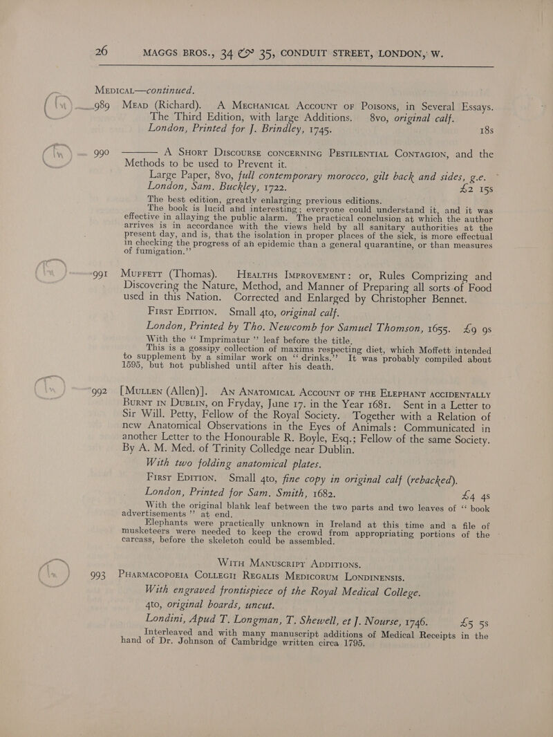  MepicaL—continued. 989 Meap (Richard). A Mectanicat Account oF Poisons, in Several Essays. The Third Edition, with large Additions. 8vo, original calf. London, Printed for J]. Brindley, 1745. ! 18s 990 ———— A Suort DiscoursE coNCERNING PEsTILENTIAL ConTacion, and the Methods to be used to Prevent it. Large Paper, 8vo, full contemporary morocco, gilt back and sides, g.e. London, Sam. Buckley, 1722. 22 .1ee The best edition, greatly enlarging previous editions. 2 The book is lucid and interesting ; everyone could understand it, and it was effective in allaying the public alarm. The practical conclusion at which the author arrives is in accordance with the views held by all sanitary authorities at the present day, and is, that the isolation in proper places of the sick, is more effectual in checking the progress of an epidemic than a general quarantine, or than measures of fumigation.’’ g9t Murretr (Thomas). HEALTHs IMPROVEMENT: or, Rules Comprizing and Discovering the Nature, Method, and Manner of Preparing all sorts.of Food used in this Nation. Corrected and Enlarged by Christopher Bennet. First Eprition. Small 4to, original calf. London, Printed by Tho. Newcomb for Samuel Thomson, 1655. £9 9s With the ‘‘ Imprimatur ” leaf before the title. This is a gossipy collection of maxims respecting diet, which Moffett intended to supplement by a similar work on “ drinks.’’? It was probably compiled about 1595, but hot published until after his death. 992 [Mutten (Allen)]. An Anatomica Account oF THE ELEPHANT ACCIDENTALLY Burnt in Dustin, on Fryday, June 17. in the Year 1681. Sent in a Letter to Sir Will. Petty, Fellow of the Royal Society. Together with a Relation of new Anatomical Observations in the Eyes of Animals: Communicated in another Letter to the Honourable R. Boyle, Esq.; Fellow of the same Society. By A. M. Med. of Trinity Colledge near Dublin. With two folding anatomical plates. First Eprrion. Small 4to, fine copy in original calf (rebacked), London, Printed for Sam. Smith, 1682. £4 4s With the original blank leaf between the two parts and two leaves of ‘‘ book advertisements ’’ at end. Elephants were practically unknown in Ireland at this time and a file of musketeers were needed to keep the crowd from appropriating portions of the carcass, before the skeleton could be assembled. Wir Manuscripr Appirions. 993 PHarMacoporta CoLtectr Recatis Mepicorum LoNpDINENSIS. With engraved frontispiece of the Royal Medical College. 4to, original boards, uncut. | Londini, Apud T. Longman, T. Shewell, et ]. Nourse, 1746. 26 iss Interleaved and with many manuscript additions of Medical Receipts in the hand of Dr. Johnson of Cambridge written circa 1795.