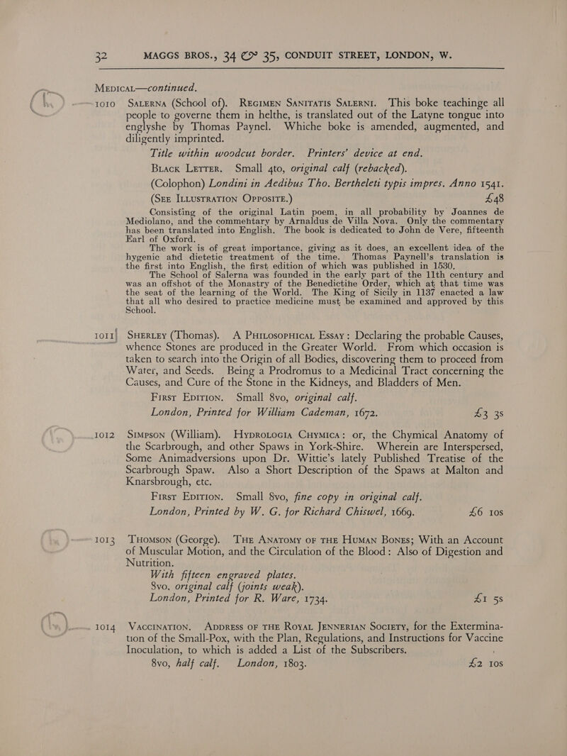 IOIO { IOII| 1012 1013 1014 SALERNA (School of). REGIMEN SaNiTATIs SALERNI. This boke teachinge all people to governe them in helthe, is translated out of the Latyne tongue into englyshe by Thomas Paynel. Whiche boke is amended, augmented, and diligently imprinted. Title within woodcut border. Printers’ device at end. Brack Letter. Small 4to, original calf (rebacked). (Colophon) Londini in Aedibus Tho. Bertheleti typis impres. Anno 1541. (SEE ILLUSTRATION Op?osiTE.) £48 Consisting of the original Latin poem, in all probability by Joannes de Mediolano, and the commehtary by Arnaldus de Villa Nova. Only the commentary has been translated into English. The book is dedicated to John de Vere, fifteenth Earl of Oxford. The work is of great importance, giving as it does, an excellent idea of the hygenic ahd dietetic treatment of the time. Thomas Paynell’s translation is the first into English, the first edition of which was published in 1530. The School of Salerna was founded in the early part of the 11th century and was an offshot of the Monastry of the Benedictine Order, which at that time was the seat of the learning of the World. The King of Sicily in 1137 enacted a law Se ot who desired to practice medicine must be examined and approved by this chool. SHERLEY (Thomas). A Puitosopuicat Essay: Declaring the probable Causes, whence Stones are produced in the Greater World. From which occasion is taken to search into the Origin of all Bodies, discovering them to proceed from Water, and Seeds. Being a Prodromus to a Medicinal Tract concerning the Causes, and Cure of the Stone in the Kidneys, and Bladders of Men. First Epirion. Small 8vo, original calf. London, Printed for William Cademan, 1672. 3 3s Simpson (William). Hyprotocia Cuymica: or, the Chymical Anatomy of the Scarbrough, and other Spaws in York-Shire. Wherein are Interspersed, Some Animadversions upon Dr. Wittie’s lately Published Treatise of the Scarbrough Spaw. Also a Short Description of the Spaws at Malton and Knarsbrough, etc. First Eprrion. Small vo, fine copy in original calf. London, Printed by W. G. for Richard Chiswel, 1669. £6 10s THomson (George). THE ANAToMy OF THE Human Bones; With an Account of Muscular Motion, and the Circulation of the Blood: Also of Digestion and Nutrition. With fifteen engraved plates. 8vo, original calf (joints weak). London, Printed for R. Ware, 1734. A158 VACCINATION. ADDRESS OF THE RoyaL JENNERIAN Society, for the Extermina- tion of the Small-Pox, with the Plan, Regulations, and Instructions for Vaccine Inoculation, to which is added a List of the Subscribers. 8vo, half calf. London, 1803. £2 10s
