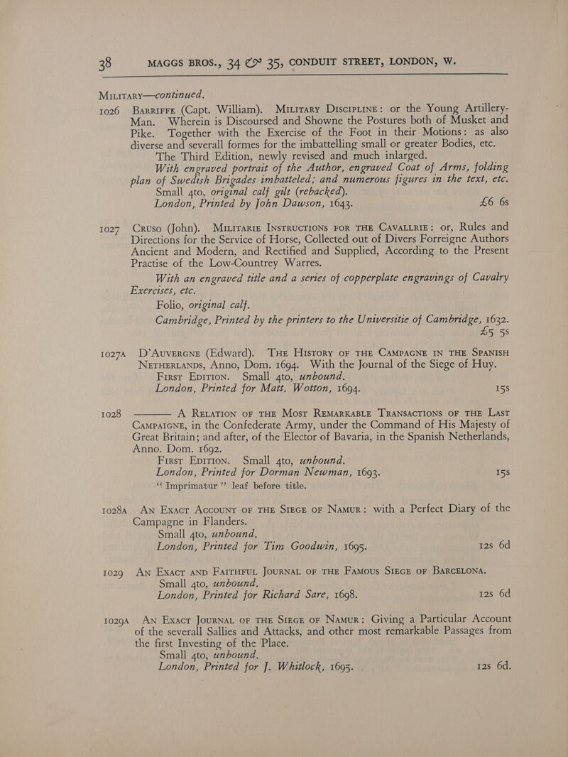  Minirary—continued., 3 1026 Barrirre (Capt. William). Murrary Discrptine: or the Young Artillery- Man. Wherein is Discoursed and Showne the Postures both of Musket and Pike. Together with the Exercise of the Foot in their Motions: as also diverse and severall formes for the imbattelling small or greater Bodies, etc. The Third Edition, newly revised and much inlarged. With engraved portrait of the Author, engraved Coat of Arms, folding plan of Swedish Brigades imbatteled; and numerous figures in the text, etc. Small gto, original calf gilt (rebacked). London, Printed by John Dawson, 1643. 7 £6 6s 1027. Cruso (John). Murrarre INsrrucrioNs FOR THE CAaVALLRIE: or, Rules and Directions for the Service of Horse, Collected out of Divers Forreigne Authors Ancient and Modern, and Rectified and Supplied, According to the Present Practise of the Low-Countrey Warres. With an engraved title and a series of copperplate engravings of Cavalry Exercises, etc. Folio, original calf. Cambridge, Printed by the printers to the Universitie of Cambridge, 1632. £5 58 10274 D’'Auvercne (Edward). THe History oF THE CAMPAGNE IN THE SPANISH NETHERLANDS, Anno, Dom. 1694. With the Journal of the Siege of Huy. First Eprrton. Small 4to, unbound. London, Printed for Matt. Wotton, 1694. 15S A ReEvtaTION oF THE Most REMARKABLE TRANSACTIONS OF THE LAST CaMPAIGNE, in the Confederate Army, under the Command of His Majesty of Great Britain; and after, of the Elector of Bavaria, in the Spanish Netherlands, Anno. Dom. 1692. First Epirion. Small 4to, unbound. London, Printed for Dorman Newman, 1693. 15S ‘¢ Tmprimatur ”’ leaf before title. 1028  1028 Aw Exacr Accounr oF THE SreGE oF Namur: with a Perfect Diary of the Campagne in Flanders. Small 4to, unbound. London, Printed for Tim Goodwin, 1695. 12s 6d 1029 AN Exacr AND FarrHrut JOURNAL OF THE Famous SIEGE OF BARCELONA. Small 4to, unbound, | London, Printed for Richard Sare, 16098. 12s 6d 10294 An Exacr JouRNAL oF THE SrEcE oF Namur: Giving a Particular Account of the severall Sallies and Attacks, and other most remarkable Passages from the first Investing of the Place. Small 4to, unbound. London, Printed for J]. Whitlock, 1695. . | 12s 6d.