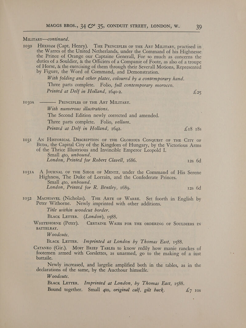  MILiTarY—continued. 1030 Hexuam (Capt. Henry). THe Princrpies or tHe Arr Mirirary, practised in the Warres of the United Netherlands, under the Command of his Highnesse the Prince of Orange our Captaine Generall, For so much as concerns the duties of a Souldier, &amp; the Officiers of a Companie of Foote, as also of a troupe of Horse, &amp; the exercising of them through their Severall Motions, Represented by Figure, the Word of Command, and Demonstration. With folding and other plates, coloured by a contemporary hand. Three parts complete. Folio, full contemporary morocco. Printed at Delf in Holland, 1640-2. $25 1030A PRINCIPLES OF THE ArT MItirary.  With numerous illustrations. The Second Edition newly corrected and amended. Three parts complete. Folio, vellum. Printed at Delf in Holland, 1642. £18 18s 1031 AN HisroricaL DescripTION OF THE GLorious CoNQUEST OF THE CITY OF Bupa, the Capital City of the Kingdom of Hungary, by the Victorious Arms of the Thrice Illustrious and Invincible Emperor Leopold I. Small 4to, unbound, London, Printed for Robert Clavell, 1686. 12s 6d 1031A A JOURNAL OF THE SIEGE OF MENTz, under the Command of His Serene Highness, The Duke of Lorrain, and the Confederate Princes. Small 4to, unbound. London, Printed for R. Bentley, 1689. 12s 6d 1032. Macuiaver (Nicholas). THe Arre or Warre. Set foorth in English by Peter Withorne. Newly imprinted with other additions. Title within woodcut border. Brack Lerrer. (London), 1588. WHITEHORNE (Peter). | CERTAINE WAIES FOR THE ORDERING OF SOULDIERS IN BATTELRAY. Woodcuts. Buack Lerrer. Imprinted at London by Thomas East, 1588. CaranEo (Gir.). Mosr Brier Tasres to know redily how manie ranckes of footemen armed with Corslettes, as unarmed, go to the making of a iust battaile. Newly increased, and largelie amplified both in the tables, as in the declarations of the same, by the Aucthour himselfe. Woodcuts. Buack Letter. Imprinted at London, by Thomas East, 1588. Bound together. Small 4to, original calf, gilt back. £7 10s