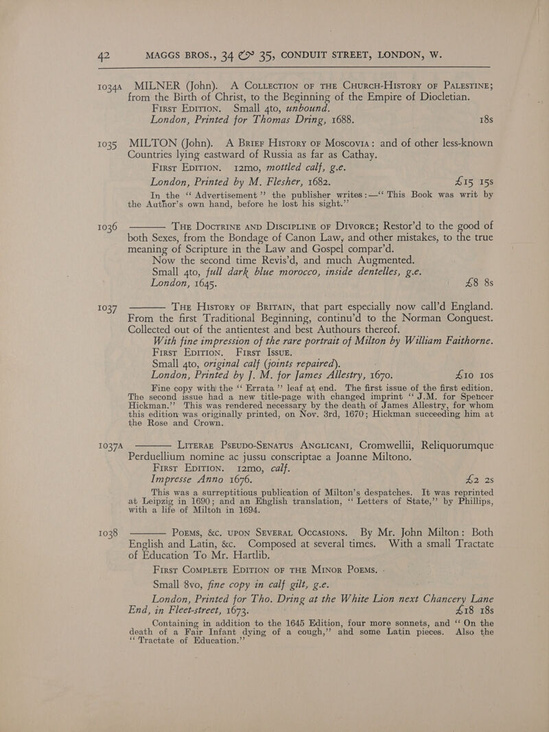  10344 MILNER (John). A CoLiecTIon oF THE CHuRCcH-History oF PALESTINE; from the Birth of Christ, to the Beginning of the Empire of Diocletian. First Eprrion. Small 4to, unbound, London, Printed for Thomas Dring, 1688. 18s 1035 MILTON (John). A Brier History or Moscovia: and of other less-known Countries lying eastward of Russia as far as Cathay. First Epirion. 12mo, mottled calf, g.e. London, Printed by M. Flesher, 1682. Z15 158 In the ‘‘ Advertisement ’’ the publisher writes :—‘‘ This Book was writ by the Author’s own hand, before he lost his sight.’’ 1036 ———— Tue Docrrine anp DiscipLine or Divorce; Restor’d to the good of both Sexes, from the Bondage of Canon Law, and other mistakes, to the true meaning of Scripture in the Law and Gospel compar’d. Now the second time Revis’d, and much Augmented. Small 4to, full dark blue morocco, inside dentelles, g.e. London, 1645. £8 8s 1037 ———— Tue Hisrory or Brirarn, that part especially now call’d England. From the first Traditional Beginning, continu’d to the Norman Conquest. Collected out of the antientest and best Authours thereof. With fine impression of the rare portrait of Milton by William Faithorne. First Epirion. First Issue. Small 4to, original calf (joints repaired). London, Printed by J. M. for James Allestry, od #10 10s Fine copy with the ‘‘ Errata ”’ leaf at, end. The first issue of the first edition. The second issue had a new title-page with changed imprint ‘‘ J.M. for Spencer Hickman.’’ This was rendered necessary by the death of James Allestry, for whom this edition was originally printed, on Nov. 38rd, 1670; Hickman succeeding him at the Rose and Crown. 1037A ———— LireEraE Pseupo-Senatus ANGLIcCANI, Cromwellii, Reliquorumque Perduellium nomine ac jussu conscriptae a Joanne Miltono. First Epirion. 12mo, calf. Impresse Anno 1676. 22s This was a surreptitious publication of Milton’s despatches. It was reprinted at Leipzig in 1690; and an Hinglish translation, ‘‘ Letters of State,’’ by Phillips, with a life of Milton in 1694. 1038 ———— Poems, &amp;c. upoN SEVERAL Occasions. By Mr. John Milton: Both English and Latin, &amp;c. Composed at several times. With a small Tractate of Education To Mr. Hartlib. First CoMPLeETE EDITION OF THE MINor PoEMs. Small 8vo, fine copy in calf gilt, g.e. London, Printed for Tho. Dring at the White Lion next chante Lane End, in Fleet-street, 1673. £18 18s Containing in addition to the 1645 Edition, four more sonnets, and ‘‘ On the death of a Fair Infant dying of a cough,” ahd some Latin pieces, Also the ‘* Tractate of Education.’’