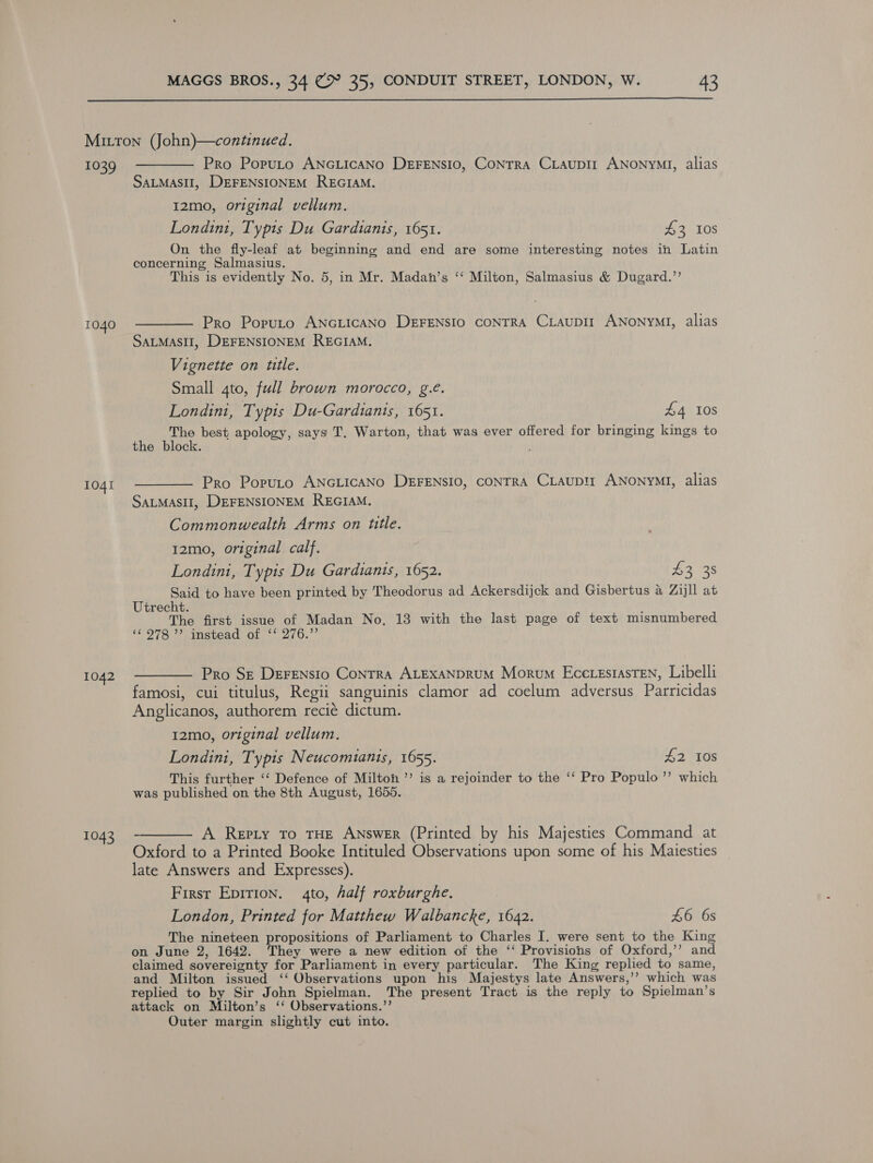  Mitton (John)—continued. 1039 ———— Pro Poruto ANGLIcANo DeEFENSIO, CoNTRA CLaupir ANoNyMI, alias SALMASII, DEFENSIONEM REGIAM. 12mo, original vellum. Londin1, Typts Du Gardianis, 1651. 43 10s On the fly-leaf at beginning and end are some interesting notes in Latin concerning Salmasius. This is evidently No. 5, in Mr. Madah’s ‘‘ Milton, Salmasius &amp; Dugard.’’ 1040 ————— Pro Poputo ANGLICANO DEFENSIO CONTRA Ciaupir ANoNyYMI, alias SALMASII, DEFENSIONEM REGIAM. Vignette on title. Small 4to, full brown morocco, g.e. Londini, Typis Du-Gardianis, 1651. £4 10S The best apology, says T. Warton, that was ever offered for bringing kings to the block. 104. ————— Pro Poputo ANGLICANO DEFENSIO, CONTRA CLAUDII ANonyMI, alias SALMASII, DEFENSIONEM REGIAM. Commonwealth Arms on title. 12mo, original calf. Londini, Typis Du Gardiants, 1652. Panag Said to have been printed by Theodorus ad Ackersdijck and Gisbertus a Zijll at Utrecht. The first issue of Madan No, 13 with the last page of text misnumbered ‘O78 Vinstoau OL, 4/0. 1042 -———— Pro Sz DeFEnsio Conrra ALEXANDRUM Morum Ecccestasten, Libelli famosi, cui titulus, Regii sanguinis clamor ad coelum adversus Parricidas Anglicanos, authorem recié dictum. I2mo, original vellum. Londini, Typis Neucomianis, 1655. £2 10s This further ‘‘ Defence of Milton ’’ is a rejoinder to the ‘‘ Pro Populo ”’ which was published on the 8th August, 1655. 1043 -————— A Repty To THE Answer (Printed by his Majesties Command at Oxford to a Printed Booke Intituled Observations upon some of his Maiesties late Answers and Expresses). Firsr Epirion. 4to, half roxburghe. London, Printed for Matthew Walbancke, 1642. £6 6s The nineteen propositions of Parliament to Charles I. were sent to the King on June 2, 1642. They were a new edition of the ‘‘ Provisions of Oxford,’’ and claimed sovereignty for Parliament in every particular. The King replied to same, and Milton issued ‘‘ Observations upon his Majestys late Answers,’’ which was replied to by Sir John Spielman. The present Tract is the reply to Spielman’s attack on Milton’s ‘‘ Observations.’’ Outer margin slightly cut into.