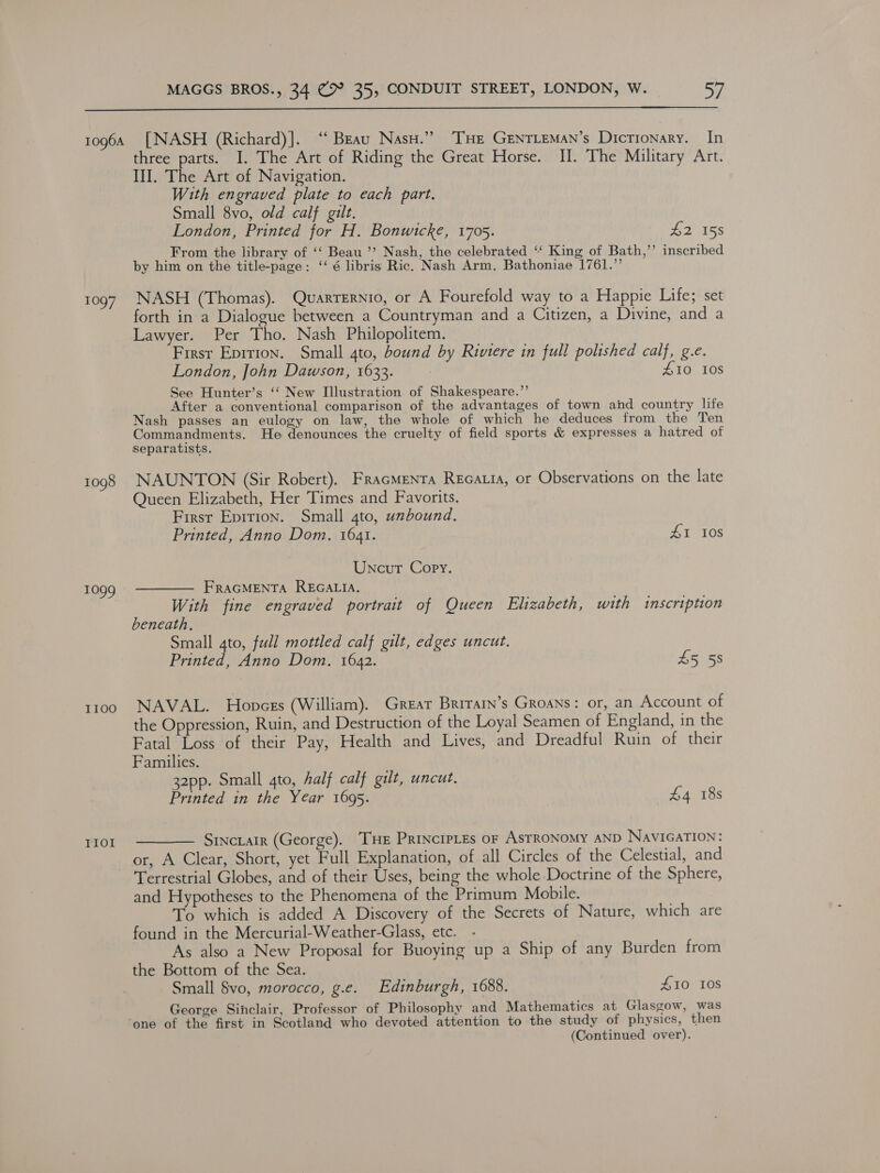  1096A 1097 1098 T1099 I100 TIOL [NASH (Richard)]. “ Beau Nasu.” THE GeEnTLeMan’s Dictionary. In three parts. I. The Art of Riding the Great Horse. II. The Military Art. II. The Art of Navigation. With engraved plate to each part. Small 8vo, old calf gilt. London, Printed for H. Bonwicke, 1705. £2 158 From the library of ‘‘ Beau ’’? Nash, the celebrated “ King of Bath,’’ inscribed by him on the title-page: ‘‘ é libris Ric. Nash Arm, Bathoniae 1761.”’ NASH (Thomas). Quarrernio, or A Fourefold way to a Happie Life; set forth in a Dialogue between a Countryman and a Citizen, a Divine, and a Lawyer. Per Tho. Nash Philopolitem. Firsr Eprrion. Small 4to, bound by Riviere in full polished calf, g.e. London, John Dawson, 1633. 410 108 See Hunter’s ‘‘ New Illustration of Shakespeare.”’ After a conventional comparison of the advantages of town and country life Nash passes an eulogy on law, the whole of which he deduces from the Ten Commandments. He denounces the cruelty of field sports &amp; expresses a hatred of separatists. NAUNTON (Sir Robert). FracmMenta Recatia, or Observations on the late Queen Elizabeth, Her Times and Favorits. First Epirion. Small 4to, unbound. Printed, Anno Dom. 1641. eT t10s Uncut Copy. FRAGMENTA REGALIA. With fine engraved portrait of Queen Elizabeth, with inscription beneath. Small gto, full mottled calf gilt, edges uncut. Printed, Anno Dom. 1642. £5 5s NAVAL. Honces (William). Great Brrrarn’s Groans: or, an Account of the Oppression, Ruin, and Destruction of the Loyal Seamen of England, in the Fatal Loss of their Pay, Health and Lives, and Dreadful Ruin of their Families. 32pp. Small 4to, half calf gilt, uncut. Printed in the Year 1695. £4 18s ——— Srncrair (George). THe Princrptes or Astronomy AND NavicaTIoN: or, A Clear, Short, yet Full Explanation, of all Circles of the Celestial, and Terrestrial Globes, and of their Uses, being the whole Doctrine of the Sphere, and Hypotheses to the Phenomena of the Primum Mobile. To which is added A Discovery of the Secrets of Nature, which are found in the Mercurial-Weather-Glass, etc. - As also a New Proposal for Buoying up a Ship of any Burden from the Bottom of the Sea. Small 8vo, morocco, g.e. Edinburgh, 1688. #10 10S George Sinclair, Professor of Philosophy and Mathematics at Glasgow, was one of the first in Scotland who devoted attention to the study of physics, then