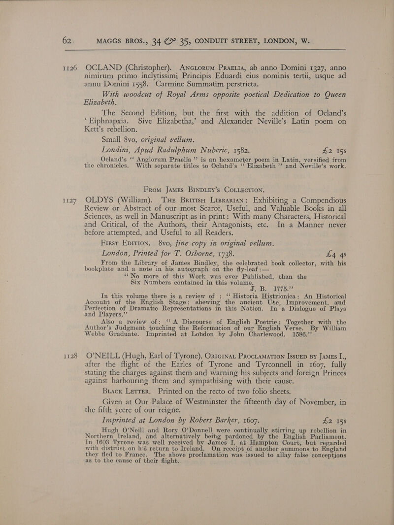 1126 1127 1128 OCLAND (Christopher). ANcLorum Pragia, ab anno Domini 1327, anno nimirum primo inclytissimi Principis Eduardi eius nominis tertii, usque ad annu Domini 1558. Carmine Summatim perstricta. With woodcut of Royal Arms opposite poetical Dedication to Queen Elizabeth, The Second Edition, but the first with the addition of Ocland’s ‘Eiphnapxia. Sive Elizabetha,’ and Alexander Neville’s Latin poem on Kett’s rebellion. Small 8vo, original vellum. Londini, Apud Radulphum Nuberie, 1582. aes 15s Ocland’s ‘‘ Anglorum Praelia ’’ is an hexameter poem in Latin, versified from the chronicles. With separate titles to Ocland’s ‘‘ Elizabeth ’’ and Neville’s work. From JAMEs BINDLEy’s COLLECTION. OLDYS (William). Tue British Lisrartan: Exhibiting a Compendious Review or Abstract of our most Scarce, Useful, and Valuable Books in all Sciences, as well in Manuscript as in print: With many Characters, Historical and Critical, of the Authors, their Antagonists, etc. In a Manner never before attempted, and Useful to all Readers. First Epirion. 8vo, fine copy in original vellum. London, Printed for T. Osborne, 1728. | £4 4s From the Library of James Bindley, the celebrated book collector, with his bookplate and a note in his autograph on the fly-leaf:— ‘No more of this Work was ever Published, than the Six Numbers contained in this volume. Jeb Vip In this volume there is a review of : ‘‘ Historia Histrionica: An Historical Accouht of the English Stage: shewing the ancient Use, Improvement. amd Perfection of Dramatic Representations in this Nation. In a Dialogue of Plays and Players.”’ Also _a review of: ‘‘ A Discourse of English Poetrie: Together with the Author’s Judgment touching the Reformation of our English Verse. By William Webbe Graduate. Imprinted at London by John Charlewood. 1586.’’ O’NEILL (Hugh, Earl of Tyrone), Ortc1nat PRocLaMaTION IssuED By JAMEs I., after the flight of the Earles of Tyrone and Tyrconnell in 1607, fully stating the charges against them and warning his subjects and foreign Princes against harbouring them and sympathising with their cause. Biack Letrer. Printed on the recto of two folio sheets. Given at Our Palace of Westminster the fifteenth day of November, in the fifth yeere of our reigne. Imprinted at London by Robert Barker, 1607. 42 158 Hugh O’Neill and Rory O’Donnell were continually stirring up rebellion in Northern Ireland, and alternatively being pardoned by the English Parliament. In 1608 Tyrone was well received by James I. at Hampton Court, but regarded with distrust on his return to Ireland. On receipt of another summons to England they fled to France. The above proclamation was issued to allay false conceptions as to the cause of their flight.