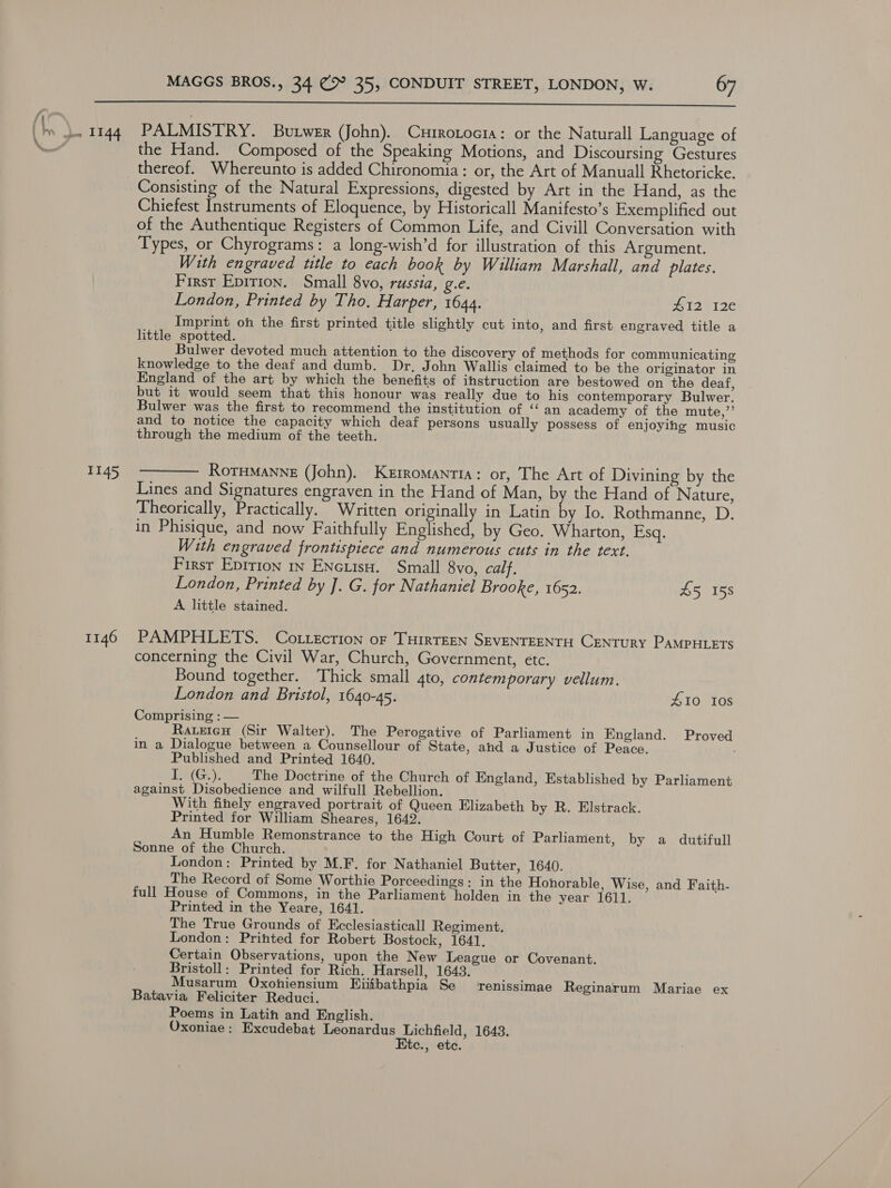  1145 1146 PALMISTRY. Butwer (John). Currotocia: or the Naturall Language of the Hand. Composed of the Speaking Motions, and Discoursing Gestures thereof. Whereunto is added Chironomia: or, the Art of Manuall Rhetoricke. Consisting of the Natural Expressions, digested by Art in the Hand, as the Chiefest Instruments of Eloquence, by Historicall Manifesto’s Exemplified out of the Authentique Registers of Common Life, and Civill Conversation with Types, or Chyrograms: a long-wish’d for illustration of this Argument. With engraved title to each book by William Marshall, and plates. Firsr Epirton. Small 8vo, russia, g.e. London, Printed by Tho. Harper, 1644. #12 12¢€ Imprint oh the first printed title slightly cut into, and first engraved title a little spotted. Bulwer devoted much attention to the discovery of methods for communicating knowledge to the deaf and dumb. Dr. John Wallis claimed to be the originator in England of the art by which the benefits of instruction are bestowed on the deaf, but it would seem that this honour was really due to his contemporary Bulwer. Bulwer was the first to recommend the institution of ‘ an academy of the mute,”’’ and to notice the capacity which deaf persons usually possess of enjoying music through the medium of the teeth. RoTHMANNE (John). Kerromantia: or, The Art of Divining by the Lines and Signatures engraven in the Hand of Man, b the Hand of Nature, Theorically, Practically. Written originally in Latin by Io. Rothmanne, D. in Phisique, and now Faithfully Englished, by Geo. Wharton, sc With engraved frontispiece and numerous cuts in the text. First Eptrion 1n Encuisu. Small 8vo, calf. London, Printed by J. G. for Nathaniel Brooke, 1652. £5 158 A. little stained. PAMPHLETS. Cottecrion oF THIRTEEN SEVENTEENTH CENTURY PAMPHLETS concerning the Civil War, Church, Government, etc. Bound together. Thick small gto, contemporary vellum. London and Bristol, 1640-45. £10 108 Comprising : — RateicH (Sir Walter). The Perogative of Parliament in England. Proved in a Dialogue between a Counsellour of State, and a Justice of Peace. Published and Printed 1640. TeatGe); The Doctrine of the Church of England, Established by Parliament against Disobedience and wilfull Rebellion. With finely engraved portrait of Queen Elizabeth by R. Elstrack. Printed for William Sheares, 1642. An Humble Remonstrance to the High Court of Parliament, by a dutifull Sonne of the Church. London: Printed by M.F. for Nathaniel Butter, 1640. The Record of Some Worthie Porceedings: in the Honorable, Wise, and Faith- full House of Commons, in the Parliament holden in the year 1611. Printed in the Yeare, 1641. The True Grounds of Ecclesiasticall Regiment. London: Printed for Robert Bostock, 1641, Certain Observations, upon the New League or Covenant. Bristoll: Printed for Rich. Harsell, 1643. Musarum Oxohiensium Eiifbathpia Se ‘renissimae Reginarum Mariae ex Batavia Feliciter Reduci. Poems in Latin and English. Oxoniae: Excudebat Leonardus Lichfield, 1643. Etc., etc.