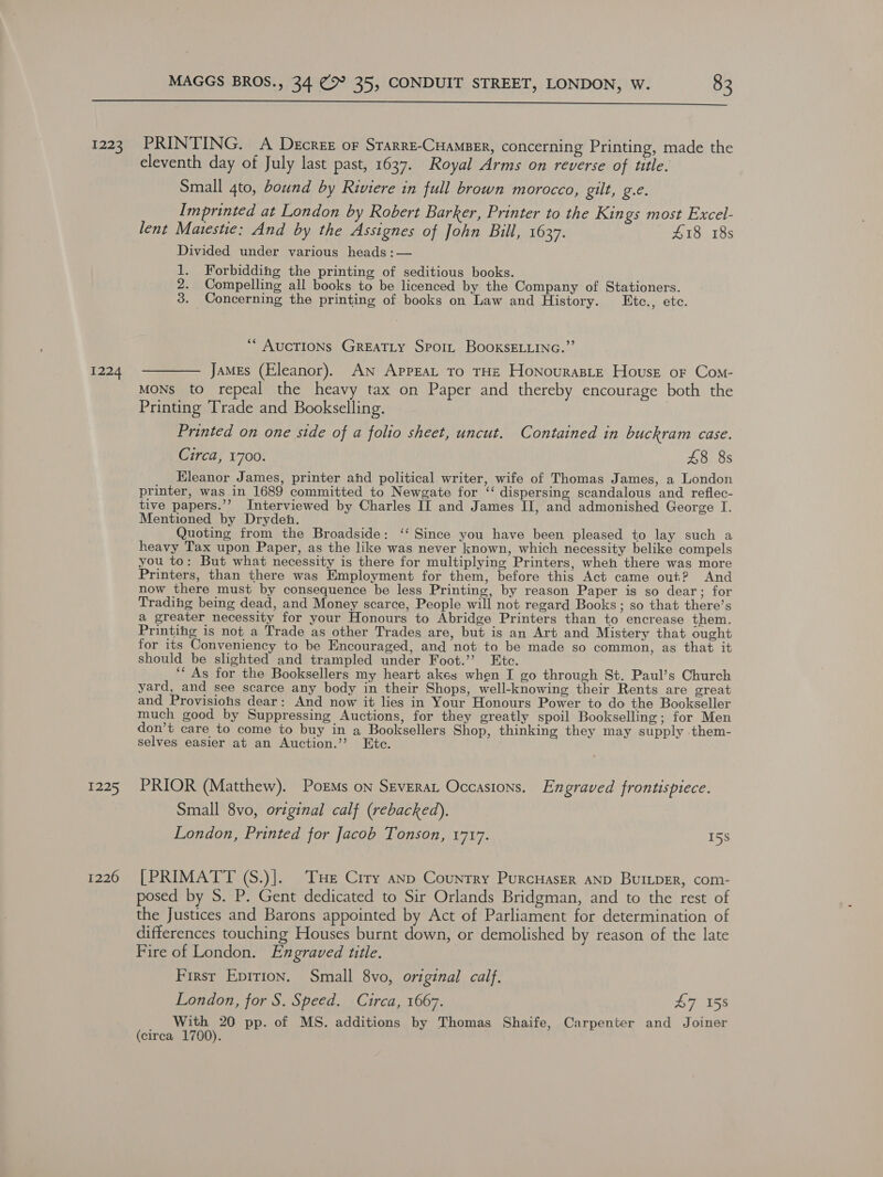  1223 1224 1225 1226 PRINTING. A Decree or Srarre-Cuamser, concerning Printing, made the eleventh day of July last past, 1637. Royal Arms on reverse of title. Small 4to, bound by Riviere in full brown morocco, gilt, g.e. Imprinted at London by Robert Barker, Printer to the Kings most Excel- lent Matestie: And by the Assignes of John Bill, 1637. £18 18s Divided under various heads :— 1. Forbidding the printing of seditious books. 2. Compelling all books to be licenced by the Company of Stationers. 3. Concerning the printing of books on Law and History. LEtc., ete. *“ AUCTIONS GREATLY Sport BOOKSELLING.”’ James (Eleanor). AN AppEaL To THE HonourasLe House oF Com- MONS to repeal the heavy tax on Paper and thereby encourage both the Printing Trade and Bookselling. Printed on one side of a folio sheet, uncut. Contained in buckram case. Circa, 1700. £8 8s Eleanor James, printer ahd political writer, wife of Thomas James, a London printer, was in 1689 committed to Newgate for ‘‘ dispersing scandalous and reflec- tive papers.’’? Interviewed by Charles II and James II, and admonished George I. Mentioned by Dryden. Quoting from the Broadside: ‘‘ Since you have been pleased to lay such a heavy Tax upon Paper, as the like was never known, which necessity belike compels you to: But what necessity is there for multiplying Printers, when there was more Printers, than there was Employment for them, before this Act came out? And now there must by consequence be less Printing, by reason Paper is so dear; for Trading being dead, and Money scarce, People will not regard Books; so that there’s a greater necessity for your Honours to Abridge Printers than to encrease them. Printing is not a Trade as other Trades are, but is an Art and Mistery that ought for its Conveniency to be Encouraged, and not to be made so common, as that it should be slighted and trampled under Foot.’ Ete. ‘‘ As for the Booksellers my heart akes when I go through St. Paul’s Church yard, and see scarce any body in their Shops, well-knowing their Rents are great and Provisions dear: And now it lies in Your Honours Power to do the Bookseller much good by Suppressing Auctions, for they greatly spoil Bookselling; for Men don’t care to come to buy in a Booksellers Shop, thinking they may supply them- selves easier at an Auction.’’? Ete. PRIOR (Matthew). Poems on Severat Occasions. Engraved frontispiece. Small 8vo, original calf (rebacked). London, Printed for Jacob Tonson, 1717. I5s [PRIMATT (S.)].. THe Ciry anp Country PurcHaser anp BuILpER, com- posed by S. P. Gent dedicated to Sir Orlands Bridgman, and to the rest of the Justices and Barons appointed by Act of Parliament for determination of differences touching Houses burnt down, or demolished by reason of the late Fire of London. Engraved title. Firsr Epirion. Small 8vo, original calf. London, for S. Speed. Circa, 1667. £7 158 With 20 pp. of MS. additions by Thomas Shaife, Carpenter and Joiner (circa 1700).