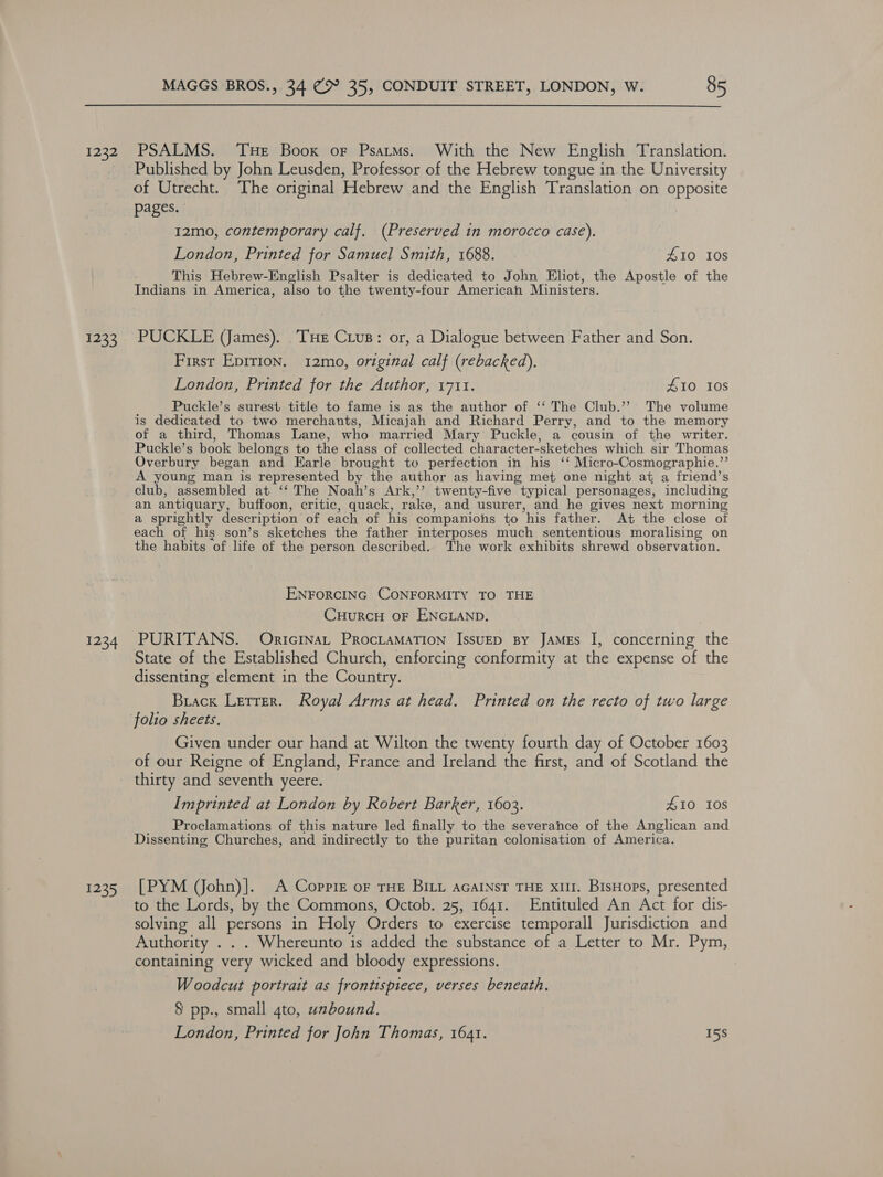 1232 1233 1234 1235 MAGGS BROS., 34 @® 35, CONDUIT STREET, LONDON, W. 85 PSALMS. Tue Boox or Psatms. With the New English Translation. Published by John Leusden, Professor of the Hebrew tongue in the University of Utrecht. The original Hebrew and the English Translation on opposite pages. 12mo, contemporary calf. (Preserved in morocco case). London, Printed for Samuel Smith, 1688. £10 10s This Hebrew-English Psalter is dedicated to John Eliot, the Apostle of the Indians in America, also to the twenty-four American Ministers. PUCKLE (James). ‘THE Crus: or, a Dialogue between Father and Son. First Epirion. 12mo, original calf (rebacked). London, Printed for the Author, 1711. A10 108 Puckle’s surest title to fame is as the author of ‘‘ The Club.’’ The volume is dedicated to two merchants, Micajah and Richard Perry, and to the memory of a third, Thomas Lane, who married Mary Puckle, a cousin of the writer. Puckle’s book belongs to the class of collected character-sketches which sir Thomas Overbury began and Earle brought to perfection in his ‘‘ Micro-Cosmographie.”’ A young man is represented by the author as having met one night at a friend’s club, assembled at ‘‘ The Noah’s Ark,’’ twenty-five typical personages, including an antiquary, buffoon, critic, quack, rake, and usurer, and he gives next morning a sprightly description of each of his companions to his father. At the close of each of his son’s sketches the father interposes much sententious moralising on the habits of life of the person described. The work exhibits shrewd observation. ENFORCING CONFORMITY TO THE CHuRCH OF ENGLAND. PURITANS. OrtcinaL ProctaMaTion IssueD By James I, concerning the State of the Established Church, enforcing conformity at the expense of the dissenting element in the Country. Brack Lerrer. Royal Arms at head. Printed on the recto of two large folio sheets. Given under our hand at Wilton the twenty fourth day of October 1603 of our Reigne of England, France and Ireland the first, and of Scotland the thirty and seventh yeere. Imprinted at London by Robert Barker, 1603. £10 10s Proclamations of this nature led finally to the severance of the Anglican and Dissenting Churches, and indirectly to the puritan colonisation of America. [PYM VJohn)]. A Coppiz oF THE BILL aGaINsT THE xilI. BisHops, presented to the Lords, by the Commons, Octob. 25, 1641. Entituled An Act for dis- solving all persons in Holy Orders to exercise temporall Jurisdiction and Authority . . . Whereunto is added the substance of a Letter to Mr. Pym, containing very wicked and bloody expressions. Woodcut portrait as frontispiece, verses beneath. 8 pp., small gto, unbound. London, Printed for John Thomas, 1641. 15S