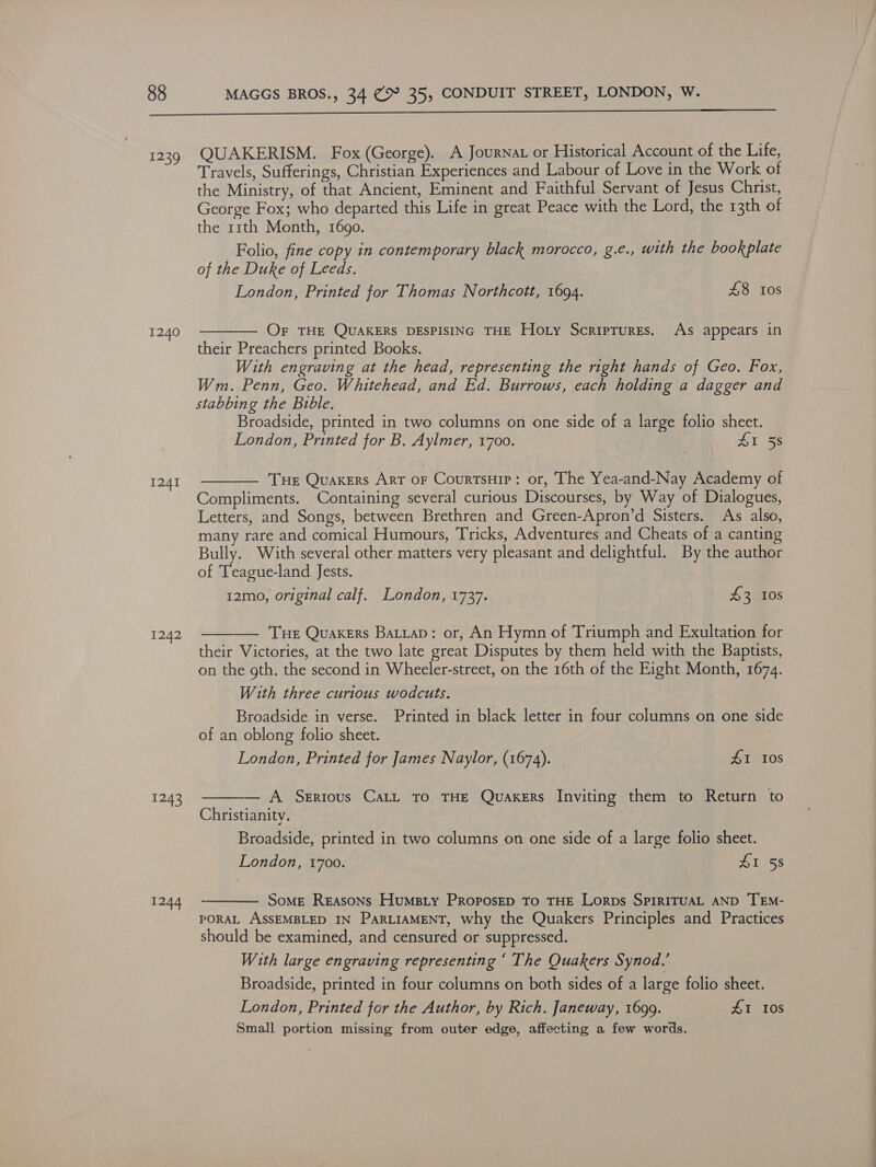  1239 1240 1241 1242 1243 1244 QUAKERISM. Fox (George). A Journat or Historical Account of the Life, Travels, Sufferings, Christian Experiences and Labour of Love in the Work of the Ministry, of that Ancient, Eminent and Faithful Servant of Jesus Christ, George Fox; who departed this Life in great Peace with the Lord, the 13th of the 11th Month, 1690. Folio, fine copy in contemporary black morocco, g.e., with the bookplate of the Duke of Leeds. London, Printed for Thomas Northcott, 1694. 48 10s  Or THE QUAKERS DESPISING THE Hoty Scriptures. As appears in their Preachers printed Books. With engraving at the head, representing the right hands of Geo. Fox, Wm. Penn, Geo. Whitehead, and Ed. Burrows, each holding a dagger and stabbing the Buble. Broadside, printed in two columns on one side of a large folio sheet. London, Printed for B. Aylmer, 1700. BY ee  Tue Quakers Art oF Courtsuip: or, The Yea-and-Nay Academy of Compliments. Containing several curious Discourses, by Way of Dialogues, Letters, and Songs, between Brethren and Green-Apron’d Sisters. As also, many rare and comical Humours, Tricks, Adventures and Cheats of a canting Bully. With several other matters very pleasant and delightful. By the author of Teague-land Jests. 12mo, original calf. London, 1737. 43 10s  —— Tue Quakers Batiap: or, An Hymn of Triumph and Exultation for their Victories, at the two late great Disputes by them held with the Baptists, on the gth. the second in Wheeler-street, on the 16th of the Eight Month, 1674. With three curious wodcuts. Broadside in verse. Printed in black letter in four columns on one side of an oblong folio sheet. ji London, Printed for James Naylor, (1674). £1 10s  A Serious CaLL To THE Quakers Inviting them to Return to Christianity. Broadside, printed in two columns on one side of a large folio sheet. London, 1700. AI 58  Some Reasons Humsrty ProposEp To THE Lorps SPIRITUAL AND TEM- PORAL ASSEMBLED IN PARLIAMENT, why the Quakers Principles and Practices should be examined, and censured or suppressed. With large engraving representing ‘ The Quakers Synod.’ Broadside, printed in four columns on both sides of a large folio sheet. London, Printed for the Author, by Rich. Janeway, 1699. #1 108 Small portion missing from outer edge, affecting a few words.