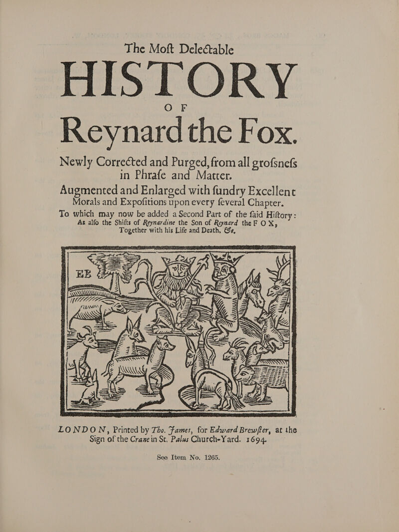 HISTORY Reynard the Fox. Newly Corrected and Purged, from all grofsnefs in Phrafe and Matter. Augmented and Enlarged with fundry Excellent Morals and Expofitions upon every feveral Chapter. To which may now be added a Second Part of the faid Hiftory: As alfo the Shifts of Reyzardine the Son of Reynard the F OX, -- Together with his Life and Death, €e, i= ie TR NOTA ‘ ANN f ‘ AS XN « ——  LONDON, Printed by Tho. Fames, for Edward Brewfter, at the Sign of the Crane in St. Palas ChurcheYard. 1694. See Item No. 1265.