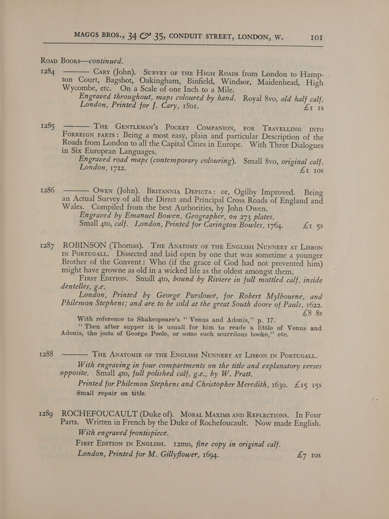 1284 1285 1286 1287 1288 1289  Cary (John). Survey or tHe Hic Roaps from London to Hamp- ton Court, Bagshot, Oakingham, Binfield, Windsor, Maidenhead, High Wycombe, etc. On a Scale of one Inch to a Mile. Engraved throughout, maps coloured by hand. Royal 8vo, old half calf. London, Printed for J. Cary, 1Sot. £1 Is ——— THE GenTLEMAN’s Pocker CoMPANION, FOR TRAVELLING INTO ForrEIGN parts: Being a most easy, plain and particular Description of the Roads from London to all the Capital Cities in Europe. With Three Dialogues in Six European Languages. Engraved road maps (contemporary colouring). Small 8vo, original calf. London, 1722. ZI 10s  Owen (John). Brirannia Depicra: or, Ogilby Improved. Being an Actual Survey of all the Direct and Principal Cross Roads of England and Wales. Compiled from the best Authorities, by John Owen. Engraved by Emanuel Bowen, Geographer, on 273 plates. Small 4to, calf. London, Printed for Carington Bowles, 1764. 41 58 ROBINSON (Thomas). ‘THe ANatomy oF THE ENGLIsH Nunnery at LIsBon IN Portucaty. Dissected and laid open by one that was sometime a younger Brother of the Convent: Who (if the grace of God had not prevented him) might have growne as old in a wicked life as the oldest amongst them. First Eprrion. Small ato, bound by Riviere in full mottled calf, inside dentelles, g.e. London, Printed by George Purslowe, for Robert Mylbourne, and Philemon Stephens; and are to be sold at the great South doore of se a 8 8s With reference to Shakespeare’s ‘‘ Venus and Adonis,” p. 17. ““Then after supper it is usuall for him to reade a little of Venus and Adonis, the jests of George Peele, or some such scurrilous booke,’’ etc. Tue ANATOMIE OF THE ENGLIsH NuNNERY AT LISBON IN PoRTUGALL.  With engraving in four compartments on the title and explanatory verses opposite. Small gto, full polished calf, g.e., by W. Pratt. Printed for Philemon Stephens and Christopher Meredith, 1630. £15 158 Small repair on title. ROCHEFOUCAULT (Duke of). Morar Maxims anp Rertecrions. In Four Parts. Written in French by the Duke of Rochefoucault. Now made English. With engraved frontispiece. First Epirion 1n ENGLisH. 12mo, fine copy in original calf. London, Printed for M. Gillyflower, 1694. 47 10s