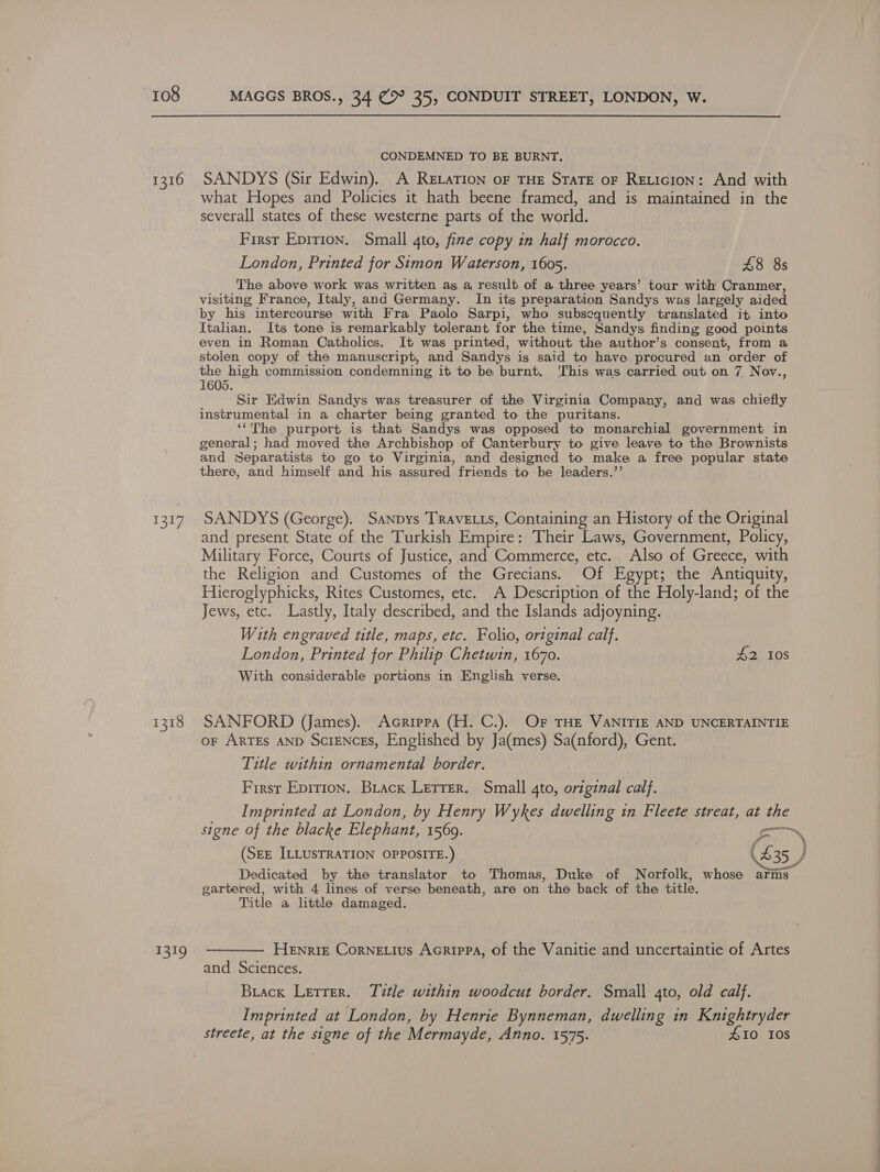 CONDEMNED TO BE BURNT. 1316 SANDYS (Sir Edwin). A Revation oF THE STaTE oF RELIcIon: And with what Hopes and Policies it hath beene framed, and is maintained in the severall states of these westerne parts of the world. First Epirion. Small 4to, fine copy in half morocco. London, Printed for Simon Waterson, 1605. £8 8s The above work was written as a, result of a three years’ tour with Cranmer, visiting France, Italy, and Germany. In its preparation Sandys was largely aided by his intercourse with Fra Paolo Sarpi, who subsequently translated it into Italian. Its tone is remarkably tolerant for the time, Sandys finding good points even in Roman Catholics. It was printed, without the author’s consent, from a stolen copy of the manuscript, and Sandys is said to have procured an order of the high commission condemning it to be burnt, ‘This was carried out on 7 Nov., 1605. Sir Edwin Sandys was treasurer of the Virginia Company, and was chiefly instrumental in a charter being granted to the puritans. ‘‘The purport is that Sandys was opposed to monarchial government in general; had moved the Archbishop of Canterbury to give leave to the Brownists and Separatists to go to Virginia, and designed to make a free popular state there, and himself and his assured friends to be leaders.’’ 1317. SANDYS (George). Sanpys Travetts, Containing an History of the Original and present State of the Turkish Empire: Their Laws, Government, Policy, Military Force, Courts of Justice, and Commerce, etc. Also of Greece, with the Religion and Customes of the Grecians. Of Egypt; the Antiquity, Hieroglyphicks, Rites Customes, etc. A Description of the Holy-land; of the Jews, etc. Lastly, Italy described, and the Islands adjoyning. With engraved title, maps, etc. Folio, ortginal calf. London, Printed for Philip Chetwin, 1670. #2 10S With considerable portions in English verse. 1318 SANFORD (James). Acrippa (H. C.). OF THE VANITIE AND UNCERTAINTIE or ARTEs AND SciENcES, Englished by Ja(mes) Sa(nford), Gent. Title within ornamental border. First Epirion. Brack Lerrer. Small 4to, original calf. Imprinted at London, by Henry Wykes dwelling in Fleete streat, at the signe of the blacke Elephant, 1569. aire (SEE ILLUSTRATION OPPOSITE.) | (£35 } Dedicated by the translator to Thomas, Duke of Norfolk, whose arms gartered, with 4 lines of verse beneath, are on the back of the title. Title a little damaged. 1319 -———— Henrie Cornetius Acrippa, of the Vanitie and uncertaintie of Artes and Sciences. Brack Letrer. Title within woodcut border. Small 4to, old calf. Imprinted at London, by Henrie Bynneman, dwelling in Knightryder streete, at the signe of the Mermayde, Anno. 1575. £10 10s