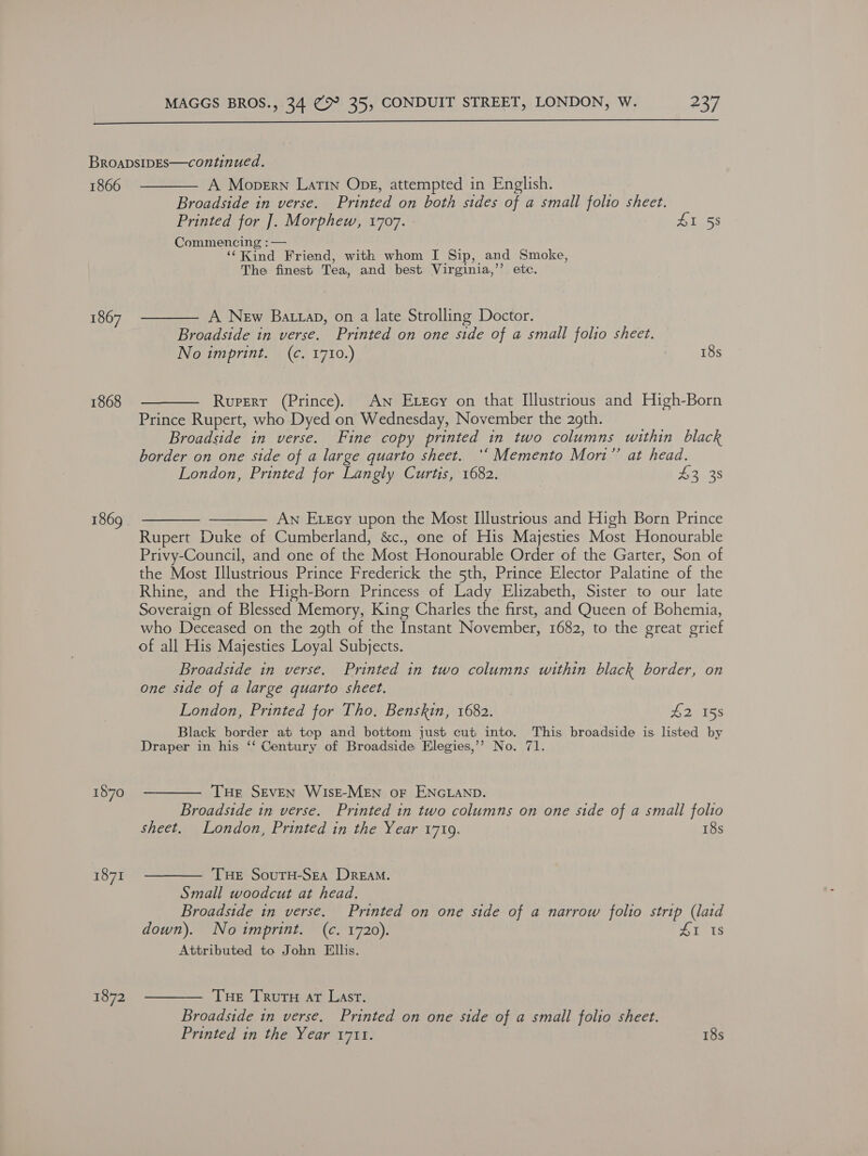  1866 1867 1868 1869 | 1870 1871 1872 A Mopern Latin Ope, attempted in English. Broadside in verse. Printed on both sides of a small folio sheet. Printed for ]. Morphew, 1707. 41 53 Commencing :— . ‘‘Kind Friend, with whom I Sip, and Smoke, The finest Tea, and best Virginia,’’ etc. A New Battap, on a late Strolling Doctor. Broadside in verse. Printed on one side of a small folio sheet. No imprint. (¢. 1710.) 18s Rupert (Prince). An Exzecy on that Illustrious and High-Born Prince Rupert, who Dyed on Wednesday, November the 2gth. Broadside in verse. Fine copy printed in two columns within black border on one side of a large quarto sheet. ‘‘ Memento Mort” at head. London, Printed for Langly Curtis, 1682. | £3 38 ——— An Exzcy upon the Most Illustrious and High Born Prince Rupert Duke of Cumberland, &amp;c., one of His Majesties Most Honourable Privy-Council, and one of the Most Honourable Order of the Garter, Son of the Most Illustrious Prince Frederick the 5th, Prince Elector Palatine of the Rhine, and the High-Born Princess of Lady Elizabeth, Sister to our late Soveraign of Blessed Memory, King Charles the first, and Queen of Bohemia, who Deceased on the 29th of the Instant November, 1682, to the great grief of all His Majesties Loyal Subjects. Broadside in verse. Printed in two columns within black border, on one side of a large quarto sheet. London, Printed for Tho. Benskin, 1682. £2155 Black border at top and bottom just cut into. This broadside is listed by (Sr a Draper in his ‘‘ Century of Broadside Elegies,’’ No. 71. THe SEVEN WIsE-MEN oF ENGLAND. Broadside in verse. Printed in two columns on one side of a small folio sheet. London, Printed in the Year 1719. 18s THE SouTH-SEA DreaM. Small woodcut at head. Broadside in verse. Printed on one side of a narrow folio strip (laid down). No imprint. (c. 1720). £1 1s Attributed to John Ellis. Tue TRruru At Last. Broadside in verse. Printed on one side of a small folio sheet. Printed in the Year 1711. 18s