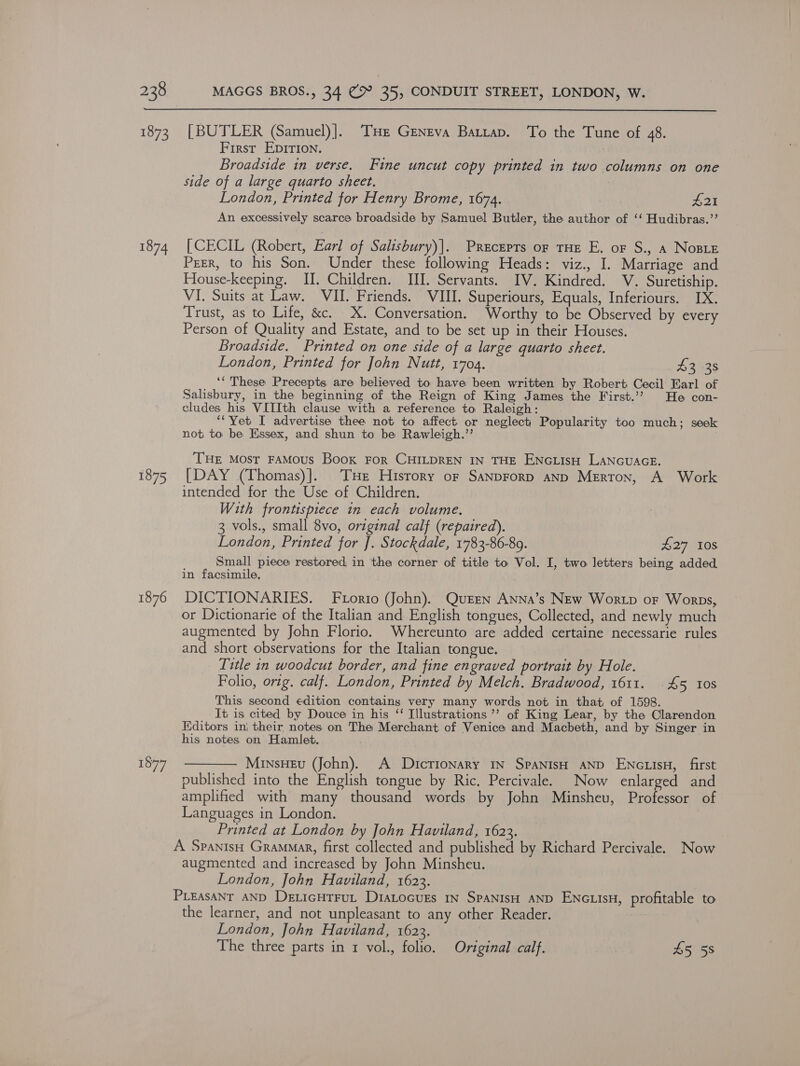  1873 1874 1875 1876 1877 [BUTLER (Samuel)]. THe Geneva Battap. To the Tune of 48. First EDIrTIon. | Broadside in verse. Fine uncut copy printed in two columns on one side of a large quarto sheet. : London, Printed for Henry Brome, 1674. £21 An excessively scarce broadside by Samuel Butler, the author of ‘‘ Hudibras.”’ [CECIL (Robert, Earl of Salisbury)]. Precepts of THE E. or S., a Nose Prer, to his Son. Under these following Heads: viz., I. Marriage and House-keeping. II. Children. III. Servants. IV. Kindred. V. Suretiship. VI. Suits at Law. VII. Friends. VIII. Superiours, Equals, Inferiours. IX. Trust, as to Life, &amp;c. X. Conversation. Worthy to be Observed by every Person of Quality and Estate, and to be set up in their Houses. Broadside. Printed on one side of a large quarto sheet. London, Printed for John Nutt, 1704. AZ428 ‘“ These Precepts are believed to have been written by Robert Cecil Earl of Salisbury, in the beginning of the Reign of King James the First.’? He con- cludes his VIIIth clause with a reference to Raleigh: “Yet I advertise thee not to affect. or neglect) Popularity too much; seek not to be Essex, and shun to be Rawleigh.’’ THE Most FAMOUS Book FOR CHILDREN IN THE ENGLIsH LANGUAGE. [DAY (Thomas)].. THe Hisrory of SANDFoRD AND Merron, A Work intended for the Use of Children. With frontispiece in each volume. 3 vols., small 8vo, original calf (repaired). London, Printed for J. Stockdale, 1783-86-89. POT MNOS Small piece restored, in the corner of title to Vol. I, two letters being added in facsimile, DICTIONARIES. FLorio John). Queen Anna’s New Wortp or Worps, or Dictionarie of the Italian and English tongues, Collected, and newly much augmented by John Florio. Whereunto are added certaine necessarie rules and short observations for the Italian tongue. Title in woodcut border, and fine engraved portrait by Hole. Folio, orig. calf. London, Printed by Melch. Bradwood, 1611. 45 tos This second edition contains very many words not in that of 1598. It is cited by Douce in his “ Illustrations ’’ of King Lear, by the Clarendon Editors in} their notes on The Merchant of Venice and Macbeth, and by Singer in his notes on Hamlet. — —— Minsneu (John). A Dictionary 1n SpaNisH AND ENGLIsH, first published into the English tongue by Ric. Percivale. Now enlarged and amplified with many thousand words by John Minsheu, Professor of Languages in London. Printed at London by John Haviland, 1623. A SpanisH Grammar, first collected and published by Richard Percivale. Now augmented and increased by John Minsheu. London, John Haviland, 1623. PLEasANT AND DeticHtrut Diatocurs 1n SpANIsH AND ENGLIsH, profitable to the learner, and not unpleasant to any other Reader. London, John Haviland, 1623. The three parts in 1 vol., folio. Original calf. 45 58
