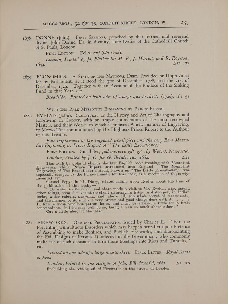 1878 1879 1880 1881 DONNE (John). Firry Sermons, preached by that learned and reverend divine, John Donne, Dr. in divinity, Late Deane of the Cathedrall Church of S. Pauls, London. First Eprrion. Folio, calf (old style). London, Printed by Ja. Flesher for M. F., ]. Marriot, and R. Royston, 1649. 412 128 ECONOMICS. A Srare or THE Nationat Dest, Provided or Unprovided for by Parliament, as it stood the 31st of December, 1728, and the 31st of December, 1729. Together with an Account of the Produce of the Sinking Fund in that Year, etc. Broadside. Printed on both sides of a large quarto sheet. (1729). 41 58 Wir THE Rare MEzzoTINt ENGRAVING BY PRINCE RUPERT. EVELYN (John). Scutprura: or the History and Art of Chalcography and Engraving in Copper, with an ample enumeration of the most renowned Masters, and their Works, to which is annexed A new manner of Engraving, or Mezzo Tint communicated by His Highness Prince Rupert to the Authour of this Treatise. __Fine impressions of the engraved frontispiece and the very Rare Mezzo- tint Engraving by Prince Rupert of “ The Little Executioner,” Firsr Epition. Small 8vo, full morocco gilt, g.e., by Waters, Newcastle. London, Printed by J. C. for G. Beedle, etc., 1662. £21 This work by John Evelyn is the first English book treating with Mezzotint Engraving, which Prince Rupert introduced into England. The Mezzotint Engraving of The Eixecutioner’s Head, known as ‘‘ The Little Eixecutioner,’’ was especially scraped by the Prince himself for this book, as a specimen of the; newly- invented art. Samuel Pepys in his Diary, relates calling upon Evelyn about the time of the publication of this book :— ‘‘ By water to Deptford, and there made a visit to Mr. Evelyn, who, among other things, showed me most excellent painting in little, in distemper, in Indian incke, water colours, graveing, and, above all, the whole secret of mezzo-tinto, and the manner of it, which is very pretty and good things done with it. . . : In fine, a most excellent person he is, and must be allowed a little for a little conceitedness; but he may well be so, being a man so much above others.”’ Cut a little close at the head. FIREWORKS. Onricrnat ProctaMation issued by Charles II., ‘“‘ For the Preventing Tumultuous Disorders which may happen hereafter upon Pretence of Assembling to make Bonfires, and Publick Fire-works, and disappointing the Evil Designs of Persons Disaffected to the Government, who commonly make use of such occasions to turn those Meetings into Riots and Tumults,” Bfcs Printed on one side of a large quarto sheet. Buack Letrer. Royal Arms at head. London, Printed by the Assigns of John Bull deceas’d, 1682. 42 10s Forbidding the setting off of Fireworks in the streets of London.