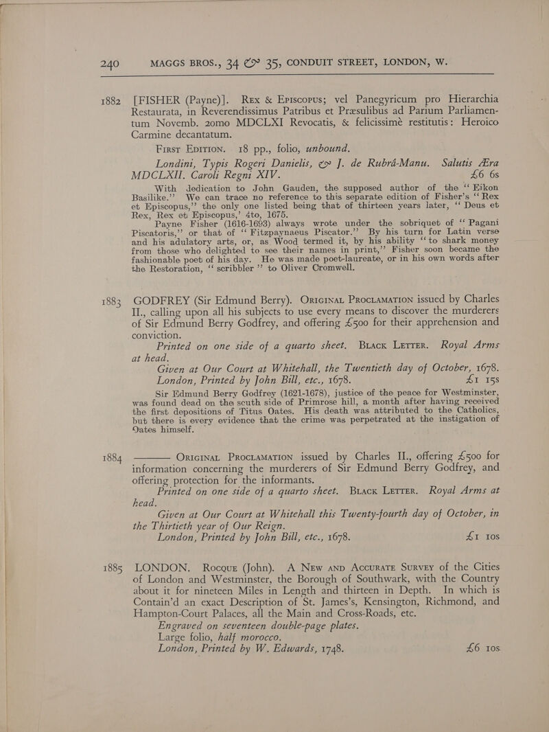  240 MAGGS BROS., 34 @&gt; 35, CONDUIT STREET, LONDON, W.  1882 1883 1884 1885 [FISHER (Payne)]. Rex &amp; Episcopus; vel Panegyricum pro Hierarchia Restaurata, in Reverendissimus Patribus et Presulibus ad Parium Parliamen- tum Novemb. 20omo MDCLXI Revocatis, &amp; felicissimé restitutis: Heroico Carmine decantatum. First Epition. 18 pp., folio, unbound. Londini, Typis Rogeri Danielis, ¢» J]. de Rubrd-Manu. Salutis Ara MDCLXII. Caroli Regni XIV. £6 6s With dedication to John Gauden, the supposed author of the “ Rikon Basilike.’’ We can trace no reference to this separate edition of Fisher’s ‘‘ Rex et. Episcopus,’’ the only one listed being that of thirteen years later, ‘‘ Deus et Rex, Rex et Episcopus,’ 4to, 1675. Payne Fisher (1616-1693) always wrote under the sobriquet of ‘‘ Pagani Piscatoris,’ or that of ‘‘ Fitzpaynaeus Piscator.’’ By his turn for Latin verse and his adulatory arts, or, as Wood termed it, by his ability ‘‘to shark money from those who delighted to see their names in print,’ Fisher soon became the fashionable poet of his day. He was made poet-laureate, or in his own words after the Restoration, ‘‘ scribbler ’? to Oliver Cromwell. GODFREY (Sir Edmund Berry). Oricrnat Procramation issued by Charles II., calling upon all his subjects to use every means to discover the murderers of Sir Edmund Berry Godfrey, and offering £500 for their apprehension and conviction. Printed on one side of a quarto sheet. Buack Lerrer. Royal Arms at head. Given at Our Court at Whitehall, the Twentieth day of October, 1678. London, Printed by John Bill, etc., 1678. 115s Sir Edmund Berry Godfrey (1621-1678), justice of the peace for Westminster, was found dead on the scuth side of Primrose hill, a month after having received the first: depositions of ‘Titus Oates. His death was attributed to the Catholics, but there is every evidence that the crime was perpetrated at the instigation of Dates himself. — OricinaL Proctamation issued by Charles II., offering £500 for information concerning the murderers of Sir Edmund Berry Godfrey, and offering protection for the informants. j De hie on one side of a quarto sheet. Buacx Letter. Royal Arms at read. Given at Our Court at Whitehall this Twenty-fourth day of October, in the Thirtieth year of Our Reign. London, Printed by John Bull, etc., 1678. AI 10s LONDON. Rocaus (John). A New anp Accurate Survey of the Cities of London and Westminster, the Borough of Southwark, with the Country about it for nineteen Miles in Length and thirteen in Depth. In which is Contain’d an exact Description of St. James’s, Kensington, Richmond, and Hampton-Court Palaces, all the Main and Cross-Roads, ete. Engraved on seventeen double-page plates. Large folio, half morocco. London, Printed by W. Edwards, 1748. 46 Ios.