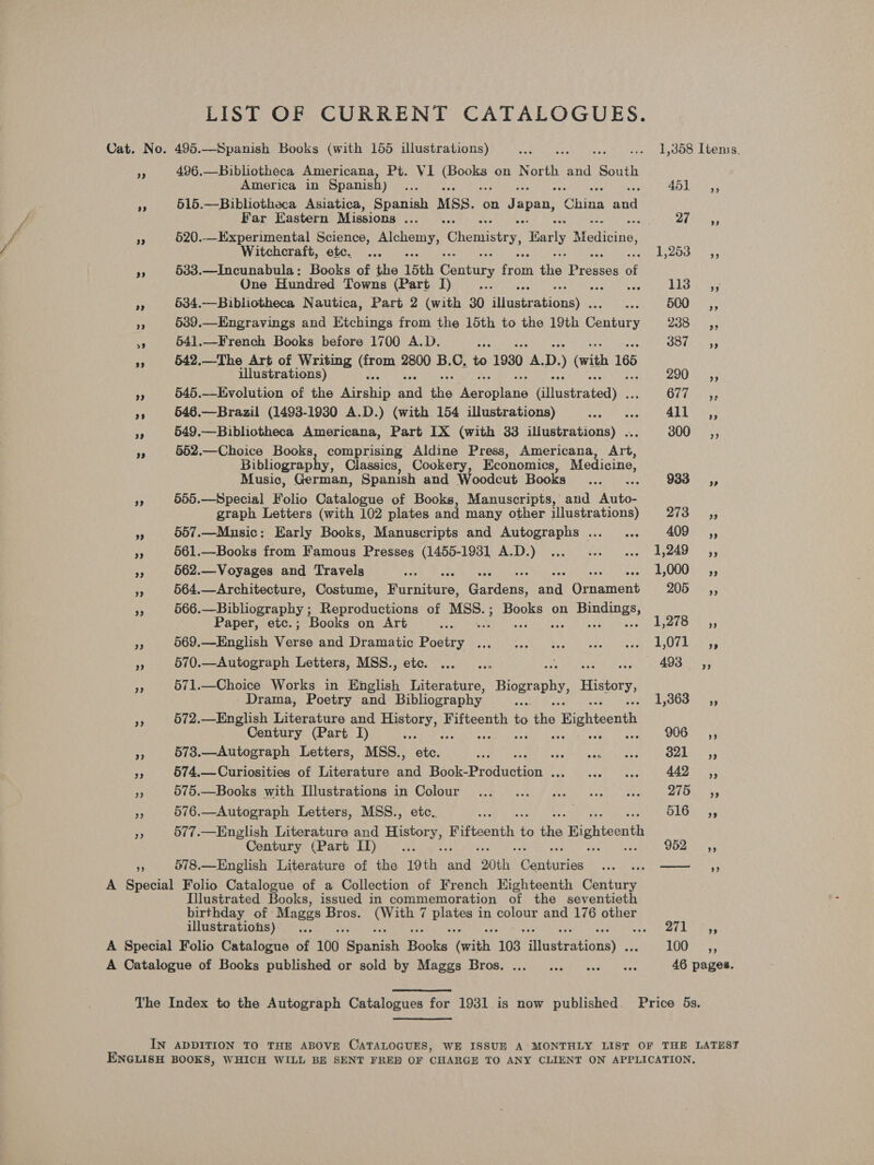 LIST OF CURRENT CATALOGUES. Cat. No. 495.—Spanish Books (with 155 illustrations) Fe TRA Sy aCe Aah Ae wks AOC LOOT E: i 496.—Bibliotheca Americana, Pt. VI pret on North and South America in Spanish) oe . 355 Pua ae oe 515.—Bibliotheca Asiatica, Spanish MSS. on Japan, hina Aan Far Eastern Missions ..... aa tee a 520.-_Experimental Science, aes Chemistry, Early Medicine, Witchcraft, etc. ... RARE e's awe ¥s 533.—Incunabula: Books of the 15th Century ‘bn fie Braskes of One Hundred Towns (Part I) ae es 113-355 ne 634.—Bibliotheca Nautica, Part 2 (with 30 igsteationeyc aes B00: ,; - 539.—Engravings and Etchings from the 15th to the 19th eeniniy BOS aS vs 541.—French Books before 1700 A.D. tay BOlo 2 5 or 542.—The Art of Writing Geen 2800 B.C. to 1930 A. D. ) (with 165 illustrations) 290 ,, Pe 545.—Evolution of the Aarehip aia ihe mae pEInie ilusratedy: OTE ss ie 646.—Brazil (1493-1930 A.D.) (with 154 illustrations) Snep eae 415 Cas 549.—Bibliotheca Americana, Part IX (with 33 illustrations) . 300 =; +. 552.—Choice Books, comprising Aldine Press, Americana Art, Bibliograph , Classics, Cookery, Economics, Medicine, Music, German, Spanish and Woodcut Hooke eG 933 —Ci,, i 555.—Special Folio Catalogue of Books, Manuscripts, and Auto- graph Letters (with 102 plates and many other illustrations) 273 ,, si 557.—Music: Early Books, Manuscripts and Autographs... ... ANG. a 561.—Books from Famous Presses (1455-19381 A.D.) ... ... «... 1,249 ,, » 662.—Voyages and Travels save t ad 1,000 ,, a 564.—Architecture, Costume, acieare: Gardens: ana Guuanent BOD ue es a 566.—Bibliography ; Reproductions of eee Books on eras Paper, etc.; Books on Art we 1,278 ,, re! 569.—English vibe Bit UP aIUACIC: POOUY Bese ts euch Sahl. adee hed Seg hkixe py es 570.—Autograph Letters, MSS., etc. ... ... é 493 ,, oF 571.—Choice Works in English Literature, Biography History, Drama, Poetry and Bibliography ... 1,363 ,, ~ 572.—English Literature and er gnats Fifteenth to tis Bighteenth Century (Part I) re a: WG. 5 $5 573.—Autograph Letters, MSS., ae Sadie Las Late Oak eo Se 574.—Curiosities of Literature -3 eee sis Seat: aan 443 55 zs 675.—Books with Illustrations in Colour ... -... © .c2 soe. oes Ditties &gt; 576.—Autograph Letters, MSS., etc. ie 13 aes oF 577.—English Literature and Se Fifteenth to ihe Bighteonth Century (Part ID)... sk is Pee a 578.—English Literature of the 19th and 20th: Gauhiss a ee A Special Folio Catalogue of a Collection of French Highteenth Century Illustrated Books, issued in commemoration of the seventieth birthday of: Mages Bros. OERee 7 salah in colour and 176 other illustrations) .., cay 1 8 Dake A Special Folio Catalogue of 100 “aaanian eek (with ‘103 fitemuncny PERE a A Catalogue of Books published or sold by Maggs Bros. ... ...0 0... 0 se 46 pages. The Index to the Autograph Catalogues for 1931 is now published. Price 5s. IN ADDITION TO THE ABOVE CATALOGUES, WE ISSUE A’ MONTHLY LIST OF THE LATEST ENGLISH BOOKS, WHICH WILL BE SENT FRED OF CHARGE TO ANY CLIENT ON APPLICATION,