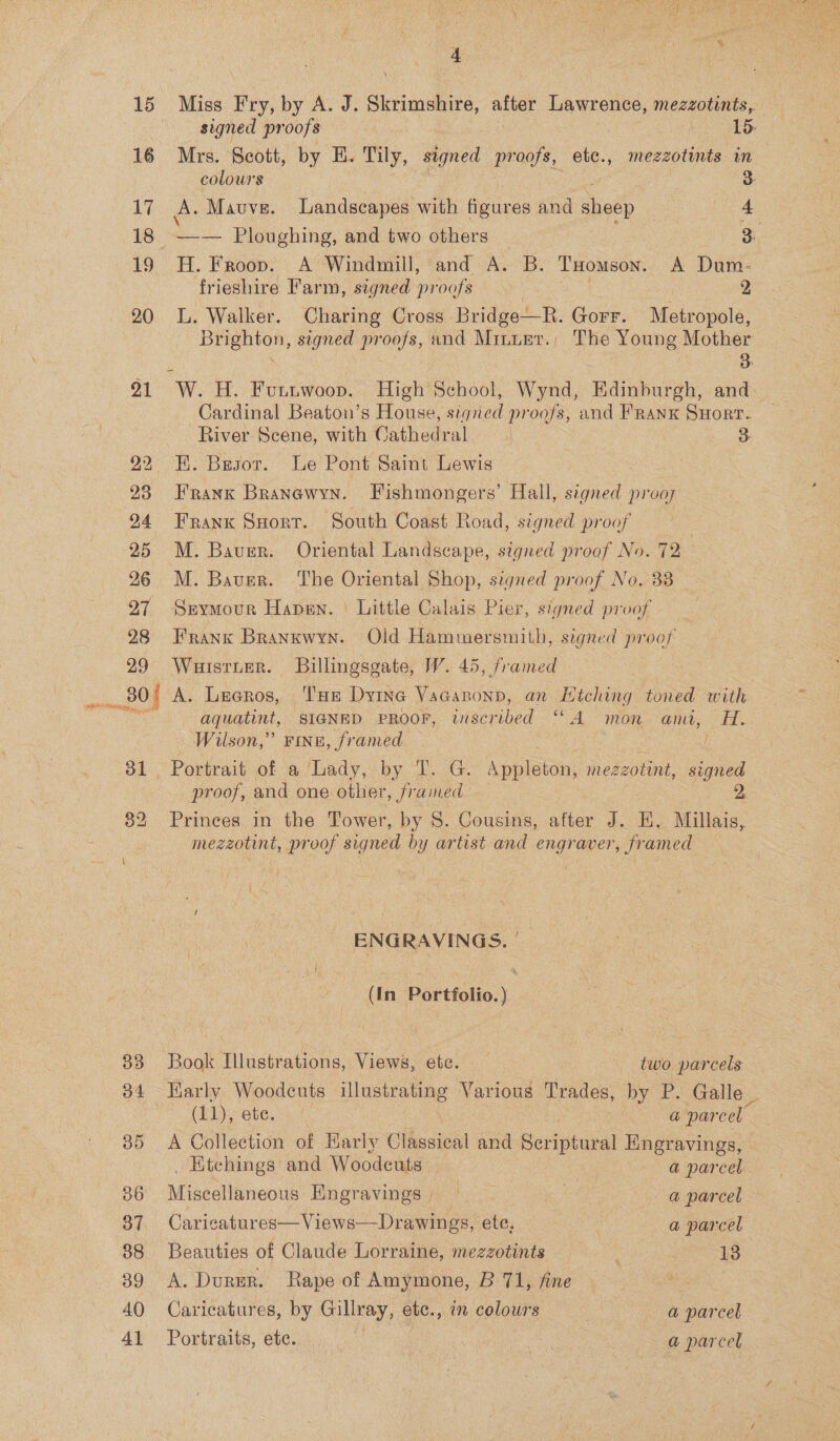 15 16 17 19 20 91 29 4 Miss Fry, by A. J. Skrimshire, after Lawrence, mezzotints, signed proofs Me OO: Mrs. Scott, by HE. Tily, signed pr nee etc., mezzotints in colours < | 3 A. Mauve. Landscapes with figures and sheep ae 4) —— Ploughing, and two others 3. H. Froop. A Windmill, and A. B. THomson. A Dum- frieshire Farm, signed proofs . 2 L. Walker. Charing Cross Bridge—R. Gorr. Metropole, Brighton, signed proofs, and Minurr.; The Young Mother : 3 Cardinal Beaton’s House, signed proofs, and Franx Suorr. River Scene, with Cathedral | 3 K. Basor. Le Pont Saint Lewis Frank Branewyn. Fishmongers’ Hall, signed prooy Frank Sort. South Coast Road, signed proof M. Bauer. Oriental Landscape, signed proof No. 72 M. Bauer. The Oriental Shop, signed proof No. 38 Srymour Hansen. Little Calais Pier, signed proof Frank Brankwyn. Old Hammersmith, signed proof Wuisrnter. Billingsgate, W. 45, framed 32 39 40 41 aquatint, SIGNED PROOF, wnscribed “A mon ami, H. Wilson,” FINE, framed / Portrait of a Lady, by T. G. Appleton, mezzotint, signed proof, and one other, framed 2 Princes in the Tower, by S. Cousins, after J. EH. Millais, mezzotint, proof signed by artist and engraver fr amed ENGRAVINGS. | (In Portfolio.) Book Illustrations, Views, etc. two parcels Barly Woodeuts - esi 3 Various Trades, by P. Galle _ (11), ete. a parcel. A Collection of Karly Gthesioal and Scriptural Engravings, _ Ktchings and Woodeuts , a parcel Aigeclie ndoue Engravings ue a parcel - Caricatures—Views—Drawings, ete, . a parcel Beauties of Claude Lorraine, mezzotints : 18 A. Durer. Rape of Amymone, B 71, fine | Caricatures, by Gillray, etc., in colours : a parcel Portraits, éte. er a parcel