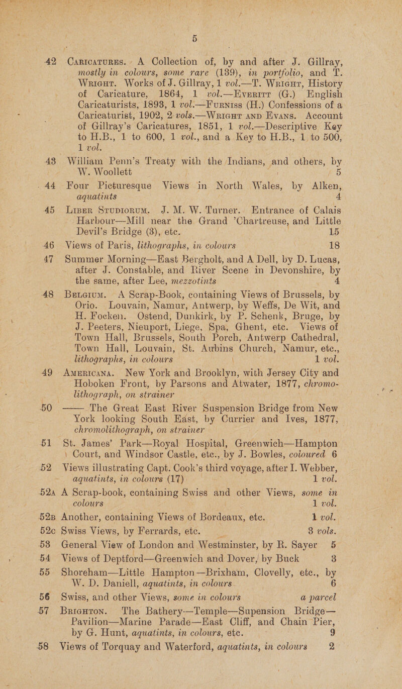 42 43 44 45 AG 47 48 51 52 — BQa 528 52c 58 54 55 56 57 5 mostly in colours, some rare (189), in portfolio, and T. Wrieut. Works of J. Gillray, 1 vol.—T. Wricur, History of Caricature, 1864, 1 vol.—Everirr (G.) English Caricaturists, 1893, 1 vol.—F urniss (H.) Confessions of a Caricaturist, 1902, 2:vols.—Wriaur anD Evans. Account of Gillray’s Caricatures, 1851, 1 vol.—Descriptive Key to H.B., 1 to 600, 1 vol., and a Key to H.B., 1. to 500, 1 vol. William Penn’s Prades with the. ene ne others, by W. Woollett 5 Four Picturesque Views in North Wales, by Alken, aquatints 4 Liser Sruptionum. J. M. W. Turner.. Entrance of Calais ~ Harbour—Mill near the Grand ’Char treuse, and Little Devil’s Bridge (3), etc. 15 Views of Paris, lithographs, in colowrs 1S Summer Mornine—East Bergholt, and A Dell, by D. Lucas, after J. Constable, and River Scene in Devonshire, by the same, after Lee, mezzotints 4 Benerum. A Scrap-Book, containing Views of Brisaela; by Orio. Louvain, Namur, Antwerp, by Wefis, De Wit, and H. Focken. Ostend, Dankirk, by. B. Schenk, Bruge, by J. Peeters, Nieuport, Liege, Spa, Ghent, etc. Views of Town Hall, Brussels, South Porch, Antwerp Cathedral, Town Hall, Louvain, St. Auwbins Church, Namur, etc., lithographs, in colours ( 1 vol. Americana. New York and Brooklyn, with Jersey City and Hoboken Front, by Parsons and Atwater, ot, chromo- lithograph, on strainer The Great East River Suspension Bridge from New York looking South East, by Currier and Ives, 1877, chromolithograph, on strainer | | St. James’ Park—Royal Hospital, GaGa Hampton : Court, and Windsor Castle, etc., by J. Bowles, coioured 6 Views illustrating Capt. Cook’s third voyage, after I. Webber,  aquatints, im colours (17). I vol. A Scrap-book, containing Swiss and other Views, some in colours - | 1 vol. Another, containing Views of Bordeaux, etc. 1 vol. Swiss Views, by Ferrards, etc. 3 vols. General View of London and Westminster, by R. Sayer 5 Views of Deptford— —Greenwich and Dover, by Buck 3 Shoreham—Little Hampton—Brixham, Clovelly, ete., by W. D. Daniell, aquatints, in colours 6 Pavilion—Marine Parade—East Cliff, and Chain Pier, by G. Hunt, aquatints, in colours, etc. : 9