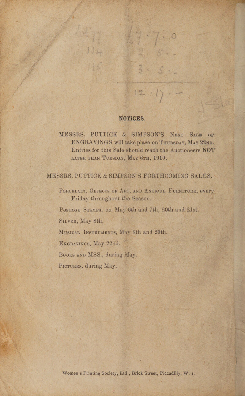   ‘ y f ‘eo $ ’ i i j , i $ My my § , i . ¥ * ie 4 } ae o Sy ; i } * : Ny pigeon ‘eee H ! eka ff ti : NOTICES. MESSRS. PUTTICK &amp; SIMPSON’S Next. Sata or ENGRAVINGS will take place on Tuurspay, May 22np. Entries for this Sale should reach the Auctioneers NOT LATER THAN ‘T'URSDAY, May 6rH, 1919. MESSRS. PUTTICK &amp; ao ea FORTHCOMING SALES. PoRcBLAIN, OBsEcts oF AAT, AND Aynaoe BURST TOR ovary. Friday throughovt the Season. Posrace Stamps, on May 6th and 7th, 20th and 21st. Sinver, May 8th. | taeauay InstRUmMENTS, May 8th and 29th. Eneravines, May 22nd. Booxs anp MSS., during Mfay. Pricrurgs, during May. Women’s Printing Society, Etd., Brick Street, Piccadilly, W. 1.   