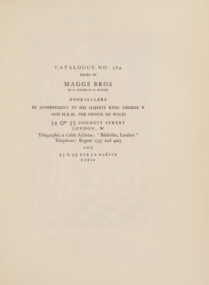 CATALOGUE NO. 589 ISSUED BY MAGGS BROS (B. D. MAGGS, E. U. MAGGS) BOOKSELLERS BY APPOINTMENT TO HIS MAJESTY KING GEORGE V AND H.R.H. THE PRINCE OF WALES 324 C® 325 CONDUIT STREET LONDON, W Telegraphic &amp; Cable Address: “ Bibliolite, London ” Telephone: Regent 1337 and 4223 AND 93 &amp; 95 RUELA BOETIE PARIS