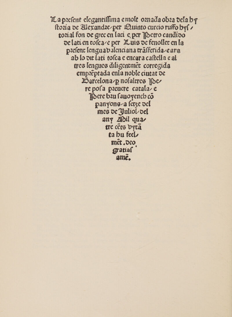 Laprelent elegantiffima emolt omada obza dela by ftozig oe Allexandze-per Quinto curcio ruffo byf - tozial fon oe grec en Lact ¢ per Petro candivo de latien tofeave per Zuis de fenollee en le pzefenc lenguavalenciana trafferide-earg ab lo one lati tofca ¢ encara caftella ¢ al tres lengues diligentmet corregida emp2eptada enla noble cintat de Harcelona-p nofaleres Ipe- repofa peucre catala-e Tere bau fauoyench co panyons-a ferse del mes de Julioloel any Ail quar tre cers Dyra ta bu feel, met .OcOo. grstiaf ame,