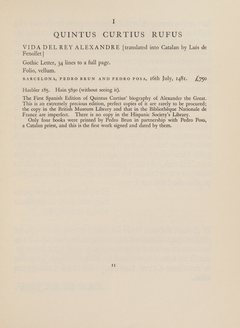 I QUINTUS CURTIUS RUFUS VIDA DEL REY ALEXANDRE [translated into Catalan by Luis de Fenollet | Gothic Letter, 34 lines to a full page. Folio, vellum. BARCELONA, PEDRO BRUN AND PEDRO POSA, 16th July, 1481. £750 Haebler 185. Hain 5890 (without seeing it). The First Spanish Edition of Quintus Curtius’ biography of Alexander the Great. This is an extremely precious edition, perfect copies of it are rarely to be procured; the copy in the British Museum Library and that in the Bibliothéque Nationale de France are imperfect. There is no copy in the Hispanic Society’s Library. Only four books were printed by Pedro Brun in partnership with Pedro Posa, a Catalan priest, and this is the first work signed and dated by them. Il