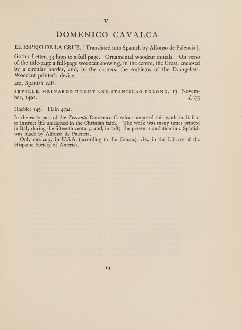 V DOMENICO CAVALCA EL ESPEJO DE LA CRUZ. [Translated into Spanish by Alfonso de Palencia |. Gothic Letter, 33 lines to a full page. Ornamental woodcut initials. On verso of the title-page a full-page woodcut showing, in the centre, the Cross, enclosed by a circular border, and, in the corners, the emblems of the Evangelists. _ Woodcut printer’s device. 4to, Spanish calf. SEVILLE, MEINARDO UNGUT AND STANISLAO POLONO, [3 Novem- ber, 1492. £275 Haebler 145. Hain 4792. In the early part of the Trecento Domenico Cavalca composed this work in Italian to instruct the unlearned in the Christian faith, The work was many times printed in Italy during the fifteenth century; and, in 1485, the present translation into Spanish was made by Alfonso de Palencia. Only one copy in U.S.A. (according to the Census), viz., in the Library of the Hispanic Society of America.