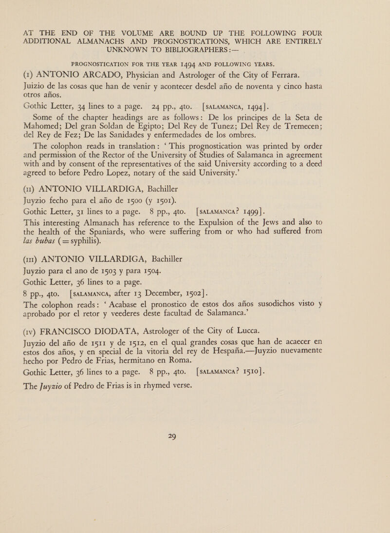 AT THE END OF THE VOLUME ARE BOUND UP THE FOLLOWING FOUR ADDITIONAL ALMANACHS AND PROGNOSTICATIONS, WHICH ARE ENTIRELY UNKNOWN TO BIBLIOGRAPHERS :— PROGNOSTICATION FOR THE YEAR 1494 AND FOLLOWING YEARS. (1) ANTONIO ARCADO, Physician and Astrologer of the City of Ferrara. Juizio de las cosas que han de venir y acontecer desdel afio de noventa y cinco hasta otros anos. Gothic Letter, 34 lines to a page. 24 pp., gto. [SALAMANCA, 1494]. Some of the chapter headings are as follows: De los principes de la Seta de Mahomed; Del gran Soldan de Egipto; Del Rey de Tunez; Del Rey de Tremecen; del Rey de Fez; De las Sanidades y enfermedades de los ombres. The colophon reads in translation: ‘ This prognostication was printed by order and permission of the Rector of the University of Studies of Salamanca in agreement with and by consent of the representatives of the said University according to a deed agreed to before Pedro Lopez, notary of the said University.’ (1) ANTONIO VILLARDIGA, Bachiller Juyzio fecho para el afio de 1500 (y 1502). Gothic Letter, 31 lines to a page. 8 pp., 4to. [SALAMANCA? 1499]. This interesting Almanach has reference to the Expulsion of the Jews and also to the health of the Spaniards, who were suffering from or who had suffered from las bubas (= syphilis). (11) ANTONIO VILLARDIGA, Bachiller Juyzio para el ano de 1503 y para 1504. Gothic Letter, 36 lines to a page. 8 pp., 4to. [saLamanca, after 13 December, 1502]. The colophon reads: ‘ Acabase el pronostico de estos dos afios susodichos visto y aprobado por el retor y veederes deste facultad de Salamanca.’ | (iv) FRANCISCO DIODATA, Astrologer of the City of Lucca. Juyzio del afio de 1511 y de 1512, en el qual grandes cosas que han de acaecer en estos dos afios, y en special de la vitoria del rey de Hespafia—Juyzio nuevamente hecho por Pedro de Frias, hermitano en Roma. Gothic Letter, 36 lines to a page. 8 pp., 4to. [SALAMANCcA? 1510]. The Juyzio of Pedro de Frias is in rhymed verse. 2)