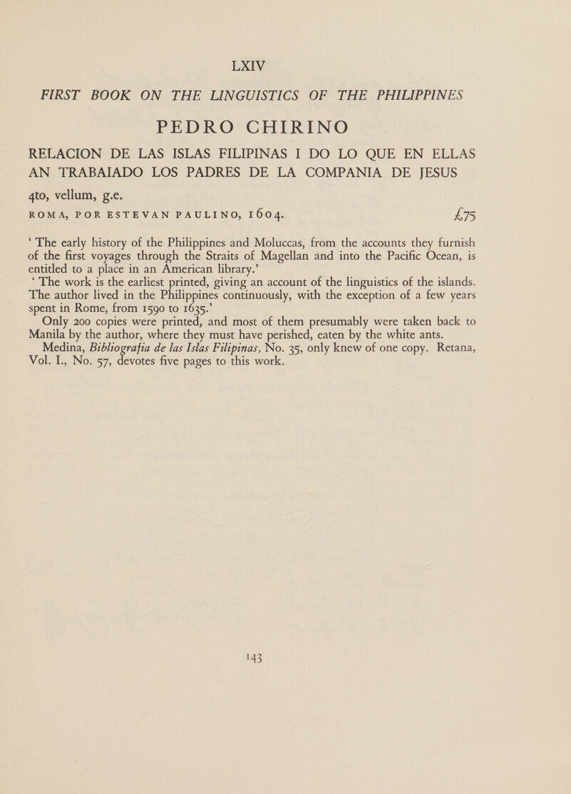 LXIV FIRST BOOK ON THE LINGUISTICS OF THE PHILIPPINES PEDRO CHIRINO RELACION DE LAS ISLAS FILIPINAS I DO LO QUE EN ELLAS AN TRABAIADO LOS PADRES DE LA COMPANIA DE JESUS 4to, vellum, g.e. ROMA, POR ESTEVAN PAULINO, 1604. £75 ‘ The early history of the Philippines and Moluccas, from the accounts they furnish of the first voyages through the Straits of Magellan and into the Pacific Ocean, is entitled to a place in an American library.’ ‘ The work is the earliest printed, giving an account of the linguistics of the islands. The author lived in the Philippines continuously, with the exception of a few years spent in Rome, from 1590 to 1635.’ Only 200 copies were printed, and most of them presumably were taken back to Manila by the author, where they must have perished, eaten by the white ants. Medina, Bibliografia de las Islas Filipinas, No. 35, only knew of one copy. Retana, Vol. I., No. 57, devotes five pages to this work. 0)