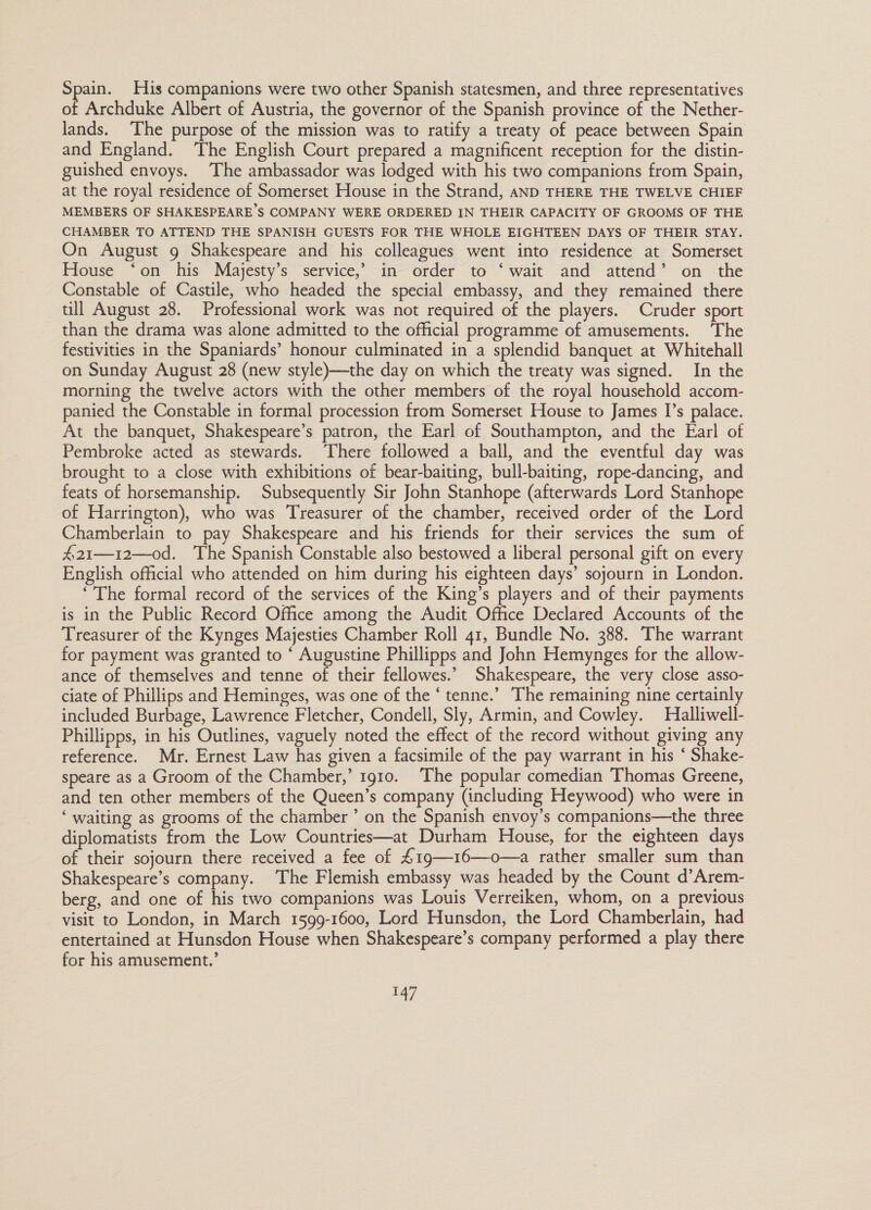 Aah His companions were two other Spanish statesmen, and three representatives of Archduke Albert of Austria, the governor of the Spanish province of the Nether- lands. The purpose of the mission was to ratify a treaty of peace between Spain and England. The English Court prepared a magnificent reception for the distin- guished envoys. The ambassador was lodged with his two companions from Spain, at the royal residence of Somerset House in the Strand, AND THERE THE TWELVE CHIEF MEMBERS OF SHAKESPEARE’S COMPANY WERE ORDERED IN THEIR CAPACITY OF GROOMS OF THE CHAMBER TO ATTEND THE SPANISH GUESTS FOR THE WHOLE EIGHTEEN DAYS OF THEIR STAY. On August 9 Shakespeare and his colleagues went into residence at Somerset House ‘on his Majesty’s service, in order to ‘wait and attend’ on the Constable of Castile, who headed the special embassy, and they remained there till August 28. Professional work was not required of the players. Cruder sport than the drama was alone admitted to the official programme of amusements. ‘The festivities in the Spaniards’ honour culminated in a splendid banquet at Whitehall on Sunday August 28 (new style)—the day on which the treaty was signed. In the morning the twelve actors with the other members of the royal household accom- panied the Constable in formal procession from Somerset House to James I’s palace. At the banquet, Shakespeare’s patron, the Earl of Southampton, and the Earl of Pembroke acted as stewards. ‘There followed a ball, and the eventful day was brought to a close with exhibitions of bear-baiting, bull-baiting, rope-dancing, and feats of horsemanship. Subsequently Sir John Stanhope (afterwards Lord Stanhope of Harrington), who was Treasurer of the chamber, received order of the Lord Chamberlain to pay Shakespeare and his friends for their services the sum of #21—12—0od. The Spanish Constable also bestowed a liberal personal gift on every English official who attended on him during his eighteen days’ sojourn in London. ‘The formal record of the services of the King’s players and of their payments is in the Public Record Office among the Audit Office Declared Accounts of the Treasurer of the Kynges Majesties Chamber Roll 41, Bundle No. 388. The warrant for payment was granted to ‘ Augustine Phillipps and John Hemynges for the allow- ance of themselves and tenne of their fellowes.’ Shakespeare, the very close asso- ciate of Phillips and Heminges, was one of the ‘ tenne.’ The remaining nine certainly included Burbage, Lawrence Fletcher, Condell, Sly, Armin, and Cowley. Halliwell- Phillipps, in his Outlines, vaguely noted the effect of the record without giving any reference. Mr. Ernest Law has given a facsimile of the pay warrant in his ‘ Shake- speare as a Groom of the Chamber,’ 1910. The popular comedian Thomas Greene, and ten other members of the Queen’s company (including Heywood) who were in ‘ waiting as grooms of the chamber ’ on the Spanish envoy’s companions—the three diplomatists from the Low Countries—at Durham House, for the eighteen days of their sojourn there received a fee of 4£19—16—o—a rather smaller sum than Shakespeare’s company. The Flemish embassy was headed by the Count d’Arem- berg, and one of his two companions was Louis Verreiken, whom, on a previous visit to London, in March 1599-1600, Lord Hunsdon, the Lord Chamberlain, had entertained at Hunsdon House when Shakespeare’s company performed a play there for his amusement.’ Sg