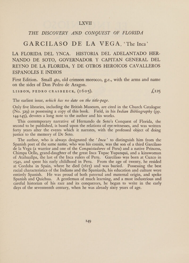 THE DISCOVERY AND CONQUEST OF FLORIDA GARCILASO DE LA VEGA, ‘The Inca’ LA FLORIDA DEL YNCA. HISTORIA DEL ADELANTADO HER- NANDO DE SOTO, GOVERNADOR Y CAPITAN GENERAL DEL REYNO DE LA FLORIDA, Y DE OTROS HEROICOS CAVALLEROS ESPANOLES E INDIOS First Edition. Small 4to, old crimson morocco, g.e., with the arms and name on the sides of Don Pedro de Aragon. LISBON, PEDRO CRASBEECK, (1605). £125 The earliest issue, which has no date on the utle-page. Only five libraries, including the British Museum, are cited in the Church Catalogue (No. 329) as possessing a copy of this book. Field, in his Indian Bibliography (pp. 144-145), devotes a long note to the author and his works. This contemporary narrative of Hernando de Soto’s Conquest of Florida, the second to be published, is based upon the relations of eye-witnesses, and was written forty years after the events which it narrates, with the professed object of doing justice to the memory of De Soto. The author, who is always designated the ‘Inca’ to distinguish him from the Spanish poet of the same name, who was his cousin, was the son of a third Garcilaso de la Vega (a warrior and one of the Conquistadores of Peru) and a native Princess, Chimpa Ocllo, grand-daughter of the great Inca Tupac Yupanqui, and a kinswoman of Atahuallpa, the last of the Inca rulers of Peru. Garcilaso was born at Cuzco in 1540, and spent his early childhood in Peru. From the age of twenty, he resided at Cordoba in Spain, where he died (1615) and was buried. Possessing the best racial characteristics of the Indians and the Spaniards, his education and culture were entirely Spanish. He was proud of both paternal and maternal origin, and spoke Spanish and Quichua. A gentleman of much learning, and a most industrious and careful historian of his race and its conquerors, he began to write in the early days of the seventeenth century, when he was already sixty years of age.