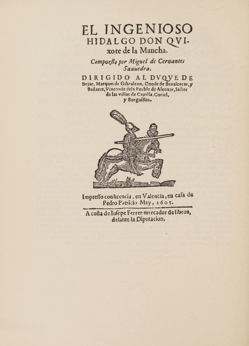 HIDALGO DON QVI- xote de la Mancha. Compucfta por Miguel de Cergantes Saanedra.  Impreffo conlicencia ,en Valencia ,¢a cafa de Pedro Patricio Mey, 1605. Acofta delufepe Ferrer mercadee de libros, delahte la Diputacion,