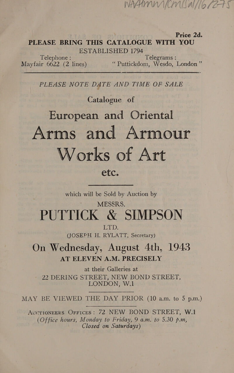 Price 2d. PLEASE BRING THIS CATALOGUE WITH YOU ESTABLISHED 1794 Telephone : Telegrams : Mayfair 6622 (2 lines) “ Puttickdom, Wesdo, London ” PLEASE NOTE DATE AND TIME OF SALE Catalogue of European and Oriental Arms and Armour Works of Art etc. which will be Sold by Auction by MESSRS. PUTTICK &amp; SIMPSON any, OSM err. KYLA T UT Secretary) On Wednesday, August 4th, 1943 AT ELEVEN A.M. PRECISELY at their Galleries at - 22 DERING STREET, NEW BOND STREET, LONDON, W.1 MAY BE VIEWED THE DAY PRIOR (10 am. to 5 p.m.) AUCTIONEERS OFFices: 72 NEW BOND STREET, W.1 (Office hours, Monday to Friday, 9 a.m. to 5.30 p.m, Closed on Saturdays)