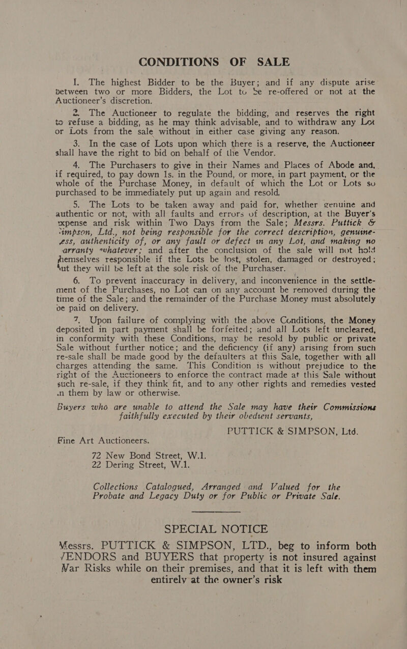 CONDITIONS OF SALE I. The highest Bidder to be the Buyer; and if any dispute arise between two or more Bidders, the Lot tu be re-offered or not at the Auctioneer’s discretion. . 2 The Auctioneer to regulate the bidding, and reserves the right ts refuse a bidding, as he may think advisable, and to withdraw any Lu or Lots from the sale without in either case giving any reason. 3. In the case of Lots upon which there is a reserve, the Auctioneer shall have the right to bid on behalf of the Vendor. 4. The Purchasers to give in their Names and Places of Abode and, if required, to pay down ls. in the Pound, or more, in part payment, or the whole of the Purchase Money, in default of which the Lot or Lots su purchased to be immediately put up again and resold. 5. The Lots to be taken away and paid for, whether genuine and _ authentic or not, with all faults and errors of description, at the Buyer's xpense and risk within Two Days from the Sale; Messrs. Puttick &amp; ‘mpson, Ltd., not being responsible for the correct description, genuime- £ss, authenticity of, or any fault or defect in any Lot, and making no arranty cwhatever; and after the conclusion of the sale will not hold premselves responsible if the Lots be lost, stolen, damaged or destroyed; 4ut they will be left at the sole risk of the Purchaser. 6. To prevent inaccuracy in delivery, and inconvenience in the settle- ment of the Purchases, no Lot can on any account be removed during the time of the Sale; and the remainder of the Purchase Money must absolutely oe paid on delivery. 7, Upon failure of complying with the above Cunditions, the Money deposited in part payment shall be forfeited; and all Lots left uncleared, in conformity with these Conditions, may be resold by public or private Sale without further notice; and the deficiency (if any) arising from such re-sale shall be made good by the defaulters at this Sale, together with all charges attending the same. ‘his Condition is without prejudice to the sight of the Auctioneers to enforce the contract made at this Sale without stich re-sale, if they think fit, and to any other rights and remedies vested .n them by law or otherwise. Buyers who are unable to attend the Sale may have their Commisstons faithfully executed by their obedient servants, PUTTICK &amp; SIMPSON, Ltd. Fine Art Auctioneers. 72 New Bond Street, W.1. 22 Dering Street, W.1. Collections .Catalogued, Arranged and Valued for the Probate and Legacy Duty or for Public or Private Sale.   SPECIAL NOTICE Messrs. PUTTICK &amp; SIMPSON, LTD., beg to inform both 7JENDORS and BUYERS that property is not insured against Nar Risks while on their premises, and that it is left with them entirely at the owner’s risk