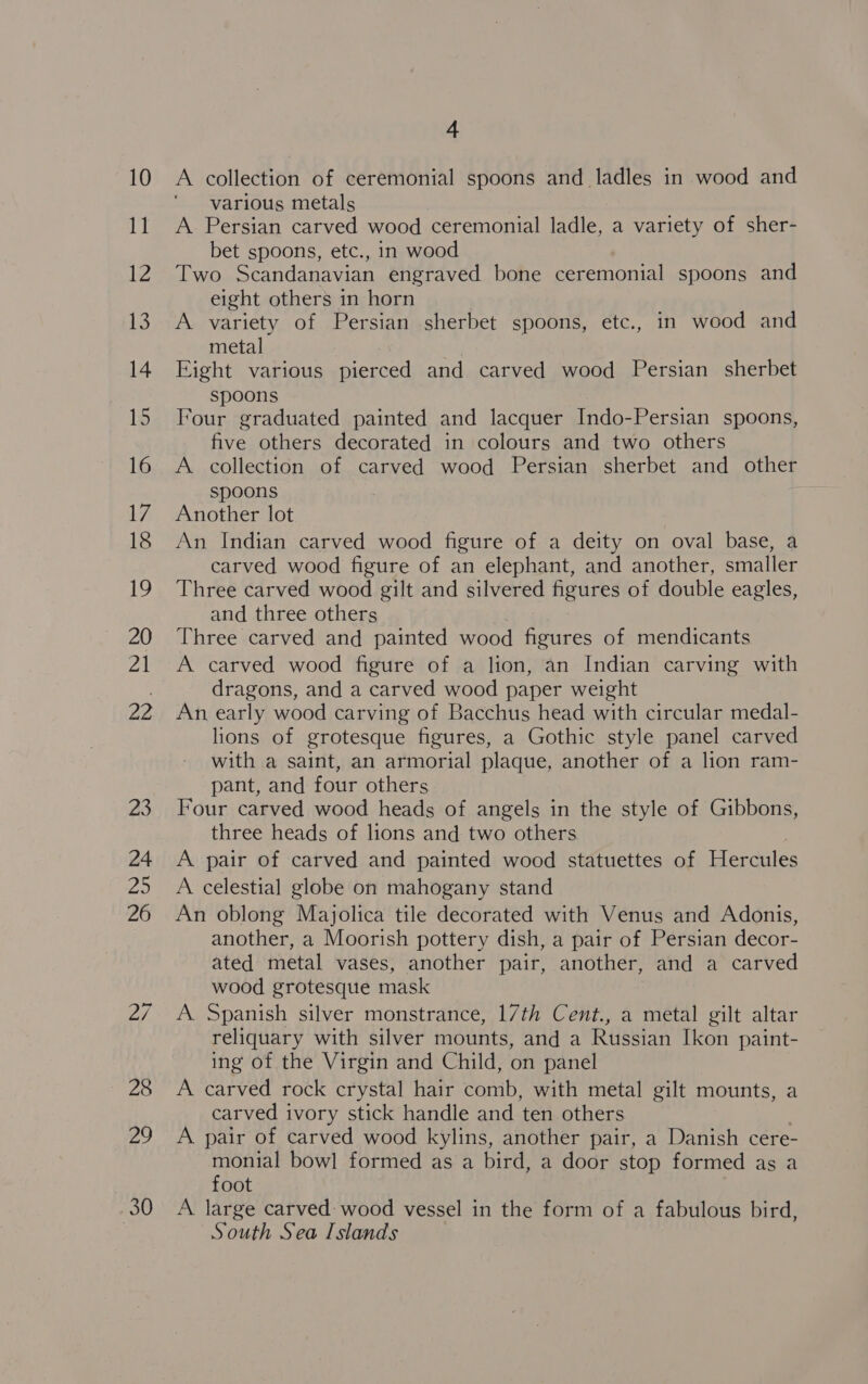 A collection of ceremonial spoons and ladles in wood and various metals A Persian carved wood ceremonial ladle, a variety of sher- bet spoons, etc., in wood Two Scandanavian engraved bone ceremonial spoons and eight others in horn A variety of Persian sherbet spoons, etc., in wood and metal | Eight various pierced and carved wood Persian sherbet spoons Four graduated painted and lacquer Indo-Persian spoons, five others decorated in colours and two others A collection of carved wood Persian sherbet and other spoons : Another lot An Indian carved wood figure of a deity on oval base, a carved wood figure of an elephant, and another, smaller Three carved wood gilt and silvered figures of double eagles, and three others Three carved and painted wood figures of mendicants A carved wood figure of a lion, an Indian carving with dragons, and a carved wood paper weight An early wood carving of Bacchus head with circular medal- lions of grotesque figures, a Gothic style panel carved with a saint, an armorial plaque, another of a lion ram- pant, and four others Four carved wood heads of angels in the style of Gibbons, three heads of lions and two others A pair of carved and painted wood statuettes of Hercules A celestial globe on mahogany stand An oblong Majolica tile decorated with Venus and Adonis, another, a Moorish pottery dish, a pair of Persian decor- ated metal vases, another pair, another, and a carved wood grotesque mask A. Spanish silver monstrance, 17th Cent., a metal gilt altar reliquary with silver mounts, and a Russian Ikon paint- ing of the Virgin and Child, on panel A carved rock crystal hair comb, with metal gilt mounts, a carved ivory stick handle and ten others A pair of carved wood kylins, another pair, a Danish cere- were bowl formed as a bird, a door stop formed as a oot A large carved wood vessel in the form of a fabulous bird, South Sea Islands
