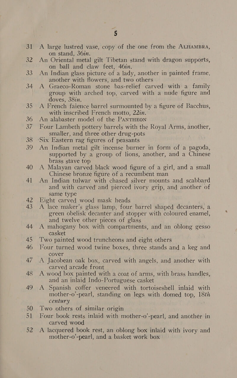39 A large lustred vase, copy of the one from the ALHAMBRA, on stand, 361n. An Oriental metal gilt Tibetan stand with dragon supports, on ball and claw feet, 46in. An Indian glass picture of a lady, another in painted frame, another with flowers, and two others A Graeco-Roman stone bas-relief carved with a family group with arched top, carved with a nude figure and doves, 38in. A French faience barrel surmounted by a figure of Bacchus, with inscribed French motto, 22in. An alabaster model of the PANTHEON Four Lambeth pottery barrels with the Royal Arms, another, Six Eastern rag figures of peasants An Indian metal gilt incense burner in form of a pagoda, supported by a group of lions, another, and a Chinese brass stave top A Malayan carved black wood figure of a girl, and a small Chinese bronze figure of a recumbent man An Indian tulwar with chased silver mounts and scabbard and with carved and pierced ivory grip, and another of same type Eight carved wood mask heads A. lace maker’s glass lamp, four barrel shaped decanters, a green obelisk decanter and stopper with coloured enamel, and twelve other pieces of glass A mahogany box with compartments, and an oblong gesso casket Two painted wood truncheons and eight others ‘our turned wood twine boxes, three stands and a keg and cover A. Jacobean oak box, carved with angels, and another with carved arcade front A wood box painted with a coat of arms, with brass handles, and an inlaid Indo-Portuguese casket A Spanish coffer veneered with tortoiseshell inlaid with mother-o’-pearl, standing on legs with domed top, 18th century Two others of similar origin Tour book rests inlaid with mother-o’-pearl, and another in carved wood A lacquered book rest, an oblong box inlaid with ivory and mother-o’-pearl, and a basket work box