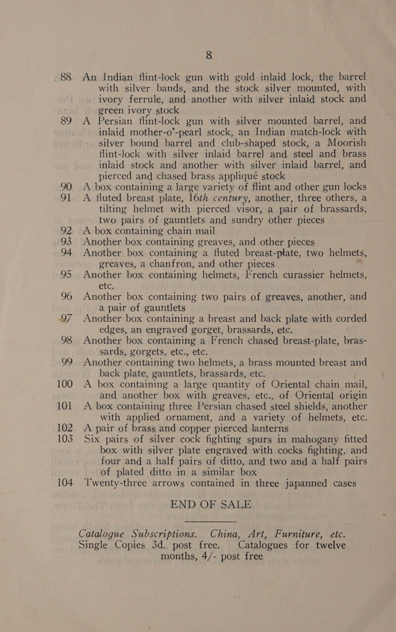 88 89 90 91 92 93 94 95 96 97 98 99 100 101 102 103 104 8 An Indian flint-lock gun with gold inlaid lock, the barrel with silver bands, and the stock silver mounted, with ivory ferrule, and another with silver inlaid stock and _ green ivory stock A Persian flint-lock gun with silver mounted barrel, and inlaid mother-o’-pearl stock, an Indian match-lock with silver bound barrel and club-shaped stock, a Moorish flint-lock with silver inlaid barrel and steel and brass inlaid stock and another with silver inlaid barrel, and pierced and chased brass appliqué stock A box containing a large variety of flint and other gun locks A fluted breast plate, 16th century, another, three others, a tilting helmet with pierced visor, a pair of brassards, two pairs of gauntlets and sundry other pieces A. box containing chain mail Another box containing greaves, and other pieces Another box containing a fluted breast-plate, two helmets, greaves, a chanfron, and other pieces Another box containing helmets, [*rench curassier helmets, etc. Another box containing two pairs of greaves, another, and a pair of gauntlets Another box containing a breast and back plate with corded edges, an engraved gorget, brassards, etc. Another box containing a French chased breast-plate, bras- sards, gorgets, etc., etc. Another containing two helmets, a brass mounted breast and back plate, gauntlets, brassards, etc. A box containing a large quantity of Oriental chain mail, and another box with greaves, etc., of Oriental origin A box containing three Persian chased steel shields, another with applied ornament, and a variety of helmets, etc. A. pair of brass and copper pierced lanterns Six pairs of silver cock fighting spurs in mahogany fitted box with silver plate engraved with cocks fighting, and four and a half pairs of ditto, and two and a half pairs of plated ditto in a similar box Twenty-three arrows contained in three japanned cases END OF SALE months, 4/- post free