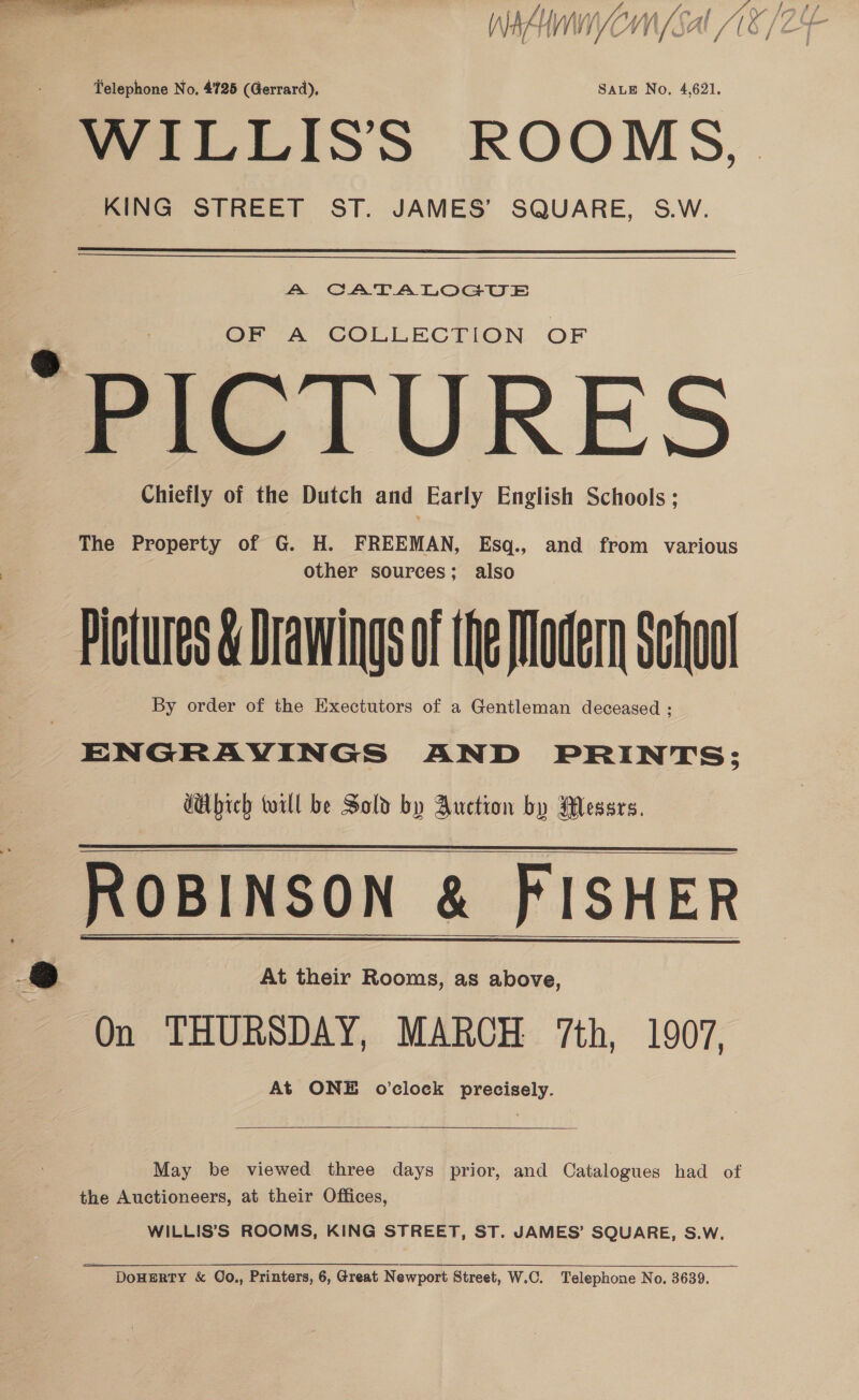 Inatnnyomn (Sal 18/24 Telephone No. 4725 (Gerrard), SALE No, 4,621, WILLIS’S ROOMS, KING STREET ST. JAMES’ SQUARE, S.W.  Aa CATALOGUE OF A COLLECTION OF “PICTURES Chiefly of the Dutch and Early English Schools; The Property of G. H. FREEMAN, Esq., and from various | other sources; also Pictures &amp; Drawings of the Modern School By order of the Exectutors of a Gentleman deceased ; ENGRAVINGS AND PRINTS; GHbich till be Sold by Auction by Messrs. ROBINSON &amp; FISHER §&amp; At their Rooms, as above, On THURSDAY, MARCH 7th, 1907, At ONE o’clock precisely.     May be viewed three days prior, and Catalogues had of the Auctioneers, at their Offices, WILLIS’S ROOMS, KING STREET, ST. JAMES’ SQUARE, S.wW. DoHERTY &amp; Qo,, Printers, 6, Great Newport Street, W.C. Telephone No. 3639. zh