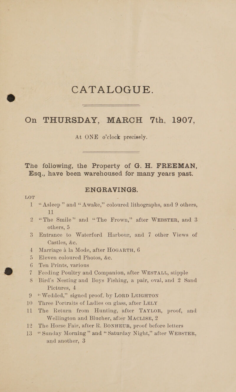 CATALOGUE. At ONE o’clock precisely.  vo fol ame GM vw ENGRAVINGS. “Asleep” and “ Awake,” coloured lithographs, and 9 others, igh “The Smile” and “The Frown,” after WEBSTER, and 3 others, 5 Entrance to Waterford Harbour, and 7 other Views of Castles, &amp;e. Marriage a la Mode, after HOGARTH, 6 Eleven coloured Photos, &amp;e. Ten Prints, various Feeding Poultry and Companion, after WESTALL, stipple Bird’s Nesting and Boys Fishing, a pair, oval, and 2 Sand Pictures, 4 “ Wedded,” signed proof. by LORD LEIGHTON Three Portraits of Ladies on glass, after LELY The Return from Hunting, after TAYLOR, proof, and Wellington and Blucher, after MACLISE, 2 The Horse Fair, after R. BONHEUR, proof before letters ‘“‘ Sunday Morning” and “ Saturday Night,” after WEBSTER,