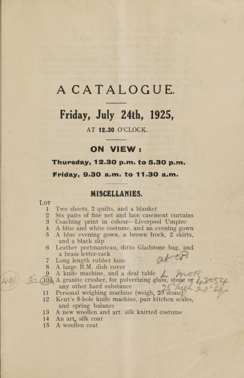  A CATALOGUE. Friday, July 24th, 1925, AT 12.30 O’CLOCK.  ON VIEW : Thursday, 12.30 p.m. to 5.30 p.m. . Friday, 9.30 a.m. to 11.30 a.m.  | MISCELLANIES. 1. Two sheets, 2 quilts, and a blanket 2 Six pairs of fine net and lace casement curtains 3 Coaching print in colour—Liverpool Umpire 4 A blue and white costume, and an evening gown 5 A blue evening gown, a brown frock, 2 skirts, and a black slip 6 Leather portmanteau, ditto Gladstone bag, and a brass letter-rack ? A oes 7 Long length rubber hose QA ' 8 A large B.M. dish cover : . .9 A Knife’ machine, anda déal-table DA rar - I> { 10h, A granite crusher, for pulverizing glass, 28 or be pe » any other hard substance ie f , 11 Personal weighing machine (weigh, 20 « Biney” 12 Kent’s 5-hole knife machine, pair kitchen scales, and spring balance 13 A new woollen and art. silk knitted costume 14 An art, silk coat 15 A woollen coat  ee SSS EE